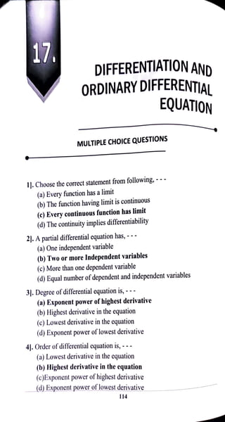 17. DIFFERENTIATION AND
ORDINARYDIFFERENTIAL
EQUATION
MULTIPLE CHOICE QUESTIONS
1]. Choose the correct statement from following,
- - -
(a) Every function has a limit
(b) The function having limit is continuous
(c) Every continuous function has limit
(d) The continuity implies differentiability
2. Apartial differential equation has,-
(a) One independent variable
(b) Two or more Independent variables
(c) More than one dependent variable
(d) Equal number ofdependent and independent variables
3J. Degree of differential equation is, - -
(a) Exponent power of highest derivative
(b) Highest derivative in the equation
(c) Lowest derivative in the equation
(d) Exponent power of lowest derivative
41. Orderofdifferentialequation is, -
(a) Lowest derivative in the equation
(b) Highest derivative in the equation
(c)Exponent power of highest derivative
(d) Exponent power of lowest derivative
114
 
