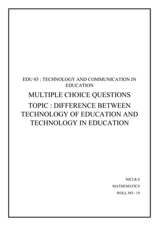 EDU 03 : TECHNOLOGY AND COMMUNICATION IN
EDUCATION
MULTIPLE CHOICE QUESTIONS
TOPIC : DIFFERENCE BETWEEN
TECHNOLOGY OF EDUCATION AND
TECHNOLOGY IN EDUCATION
NICI.R.S
MATHEMATICS
ROLL NO : 19
 