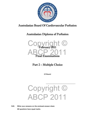 Copyright ©
ABCP 2011
Copyright ©
ABCP 2011
Australasian Board Of Cardiovascular Perfusion
Australasian Diploma of Perfusion
February 2011
Final Examinations
Part 2 – Multiple Choice
(2 Hours)
_____________________________________
N.B. Write your answers on the enclosed answer sheet.
All questions have equal marks.
 