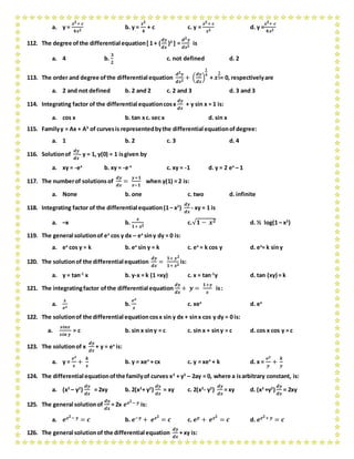 a. y =
𝒙 𝟐+ 𝒄
𝟒𝒙 𝟐
b. y =
𝒙 𝟐
𝟒
+ c c. y =
𝒙 𝟐+ 𝒄
𝒙 𝟐
d. y =
𝒙 𝟐+ 𝒄
𝟒𝒙 𝟐
112. The degree ofthe differential equation[1 + (
𝒅𝒚
𝒅𝒙
)2
] =
𝒅 𝟐 𝒚
𝒅𝒙 𝟐
is
a. 4 b.
𝟑
𝟐
c. not defined d. 2
113. The order and degree ofthe differential equation
𝒅 𝟐 𝒚
𝒅𝒙 𝟐
+ (
𝒅𝒚
𝒅𝒙
)
𝟏
𝟒
+ 𝒙
𝟏
𝟓= 0, respectivelyare
a. 2 and not defined b. 2 and 2 c. 2 and 3 d. 3 and 3
114. Integrating factor of the differential equationcosx
𝒅𝒚
𝒅𝒙
+ y sin x = 1 is:
a. cos x b. tan xc. sec x d. sin x
115. Familyy = Ax + A3
of curvesis representedbythe differential equationofdegree:
a. 1 b. 2 c. 3 d. 4
116. Solutionof
𝒅𝒚
𝒅𝒙
- y = 1, y(0) = 1 isgiven by
a. xy = -ex
b. xy = -e-x
c. xy = -1 d. y = 2 ex
– 1
117. The numberof solutions of
𝒅𝒚
𝒅𝒙
=
𝒚+𝟏
𝒙−𝟏
when y(1) = 2 is:
a. None b. one c. two d. infinite
118. Integrating factor of the differential equation(1– x2
)
𝒅𝒚
𝒅𝒙
- xy = 1 is
a. –x b.
𝒙
𝟏+ 𝒙 𝟐
c.√𝟏 − 𝒙 𝟐 d. ½ log(1 – x2
)
119. The general solutionof ex
cos y dx – ex
siny dy = 0 is:
a. ex
cos y = k b. ex
sin y = k c. ex
= k cos y d. ex
= k siny
120. The solutionof the differential equation
𝒅𝒚
𝒅𝒙
=
𝟏+ 𝒚 𝟐
𝟏+ 𝒙 𝟐
is:
a. y = tan-1
x b. y-x = k (1 =xy) c. x = tan-1
y d. tan (xy) = k
121. The integratingfactor ofthe differential equation
𝒅𝒚
𝒅𝒙
+ 𝒚 =
𝟏+𝒚
𝒙
is:
a.
𝒙
𝒆 𝒙
b.
𝒆 𝒙
𝒙
c. xex
d. ex
122. The solutionof the differential equationcosx sin y dx + sinx cos y dy = 0 is:
a.
𝒔𝒊𝒏𝒙
𝒔𝒊𝒏 𝒚
= c b. sin x siny = c c. sin x + siny = c d. cos x cos y = c
123. The solutionof x
𝒅𝒚
𝒅𝒙
+ y = ex
is:
a. y =
𝒆 𝒙
𝒙
+
𝒌
𝒙
b. y = xex
+ cx c. y = xex
+ k d. x =
𝒆 𝒚
𝒚
+
𝒌
𝒚
124. The differential equationofthe familyof curves x2
+ y2
– 2ay = 0, where a isarbitrary constant, is:
a. (x2
– y2
)
𝒅𝒚
𝒅𝒙
= 2xy b. 2(x2
+ y2
)
𝒅𝒚
𝒅𝒙
= xy c. 2(x2
- y2
)
𝒅𝒚
𝒅𝒙
= xy d. (x2
+y2
)
𝒅𝒚
𝒅𝒙
= 2xy
125. The general solutionof
𝒅𝒚
𝒅𝒙
= 2x 𝒆 𝒙 𝟐− 𝒚 is:
a. 𝒆 𝒙 𝟐− 𝒚 = 𝒄 b. 𝒆−𝒚 + 𝒆 𝒙 𝟐
= 𝒄 c. 𝒆 𝒚 + 𝒆 𝒙 𝟐
= 𝒄 d. 𝒆 𝒙 𝟐+ 𝒚 = 𝒄
126. The general solutionof the differential equation
𝒅𝒚
𝒅𝒙
+ xy is:
 