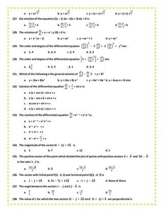 a. y = c𝒆
−𝒙 𝟐
𝟐 b. y = c𝒆
𝒙 𝟐
𝟐 c. y = (x + c) 𝒆
𝒙 𝟐
𝟐 d. y = (c-x) 𝒆
𝒙 𝟐
𝟐
127. the solutionof the equation(2y – 1) dx– (2x + 3) dy = 0 is:
a.
𝟐𝒙−𝟏
𝟐𝒚+𝟑
= k b.
𝟐𝒚+ 𝟏
𝟐𝒙− 𝟑
= k c.
𝟐𝒙+𝟑
𝟐𝒚−𝟏
= k d.
𝟐𝒙−𝟏
𝟐𝒚−𝟏
= k
128. The solutionof
𝒅𝒚
𝒅𝒙
+ y = e-x
,y (0) = 0 is:
a. y = e-x
(x– 1) b. y = xex
c. y = xe-x
+ 1 d. y = xe-x
129. The order and degree ofthe differential equation (
𝒅 𝟑 𝒚
𝒅𝒙 𝟑
)
𝟐
− 𝟑
𝒅 𝟐 𝒚
𝒅𝒙 𝟐
+ 𝟐 (
𝒅𝒚
𝒅𝒙
)
𝟒
= 𝒚 𝟒 are:
a. 1, 4 b. 3, 4 c. 2, 4 d. 3, 2
130. The order and degree ofthe differential equation [ 𝟏+ (
𝒅𝒚
𝒅𝒙
)
𝟐
] =
𝒅 𝟐 𝒚
𝒅𝒙 𝟐
are:
a. 2,
𝟑
𝟐
b. 2, 3 . 2, 1 d. 3, 4
131. Whichof the followingisthe general solutionof
𝒅 𝟐 𝒚
𝒅𝒙 𝟐
−
𝒅𝒚
𝒅𝒙
𝟐 + y = 0?
a. y = (Ax+ B)ex
b. y = (Ax + B) e-x
c. y = Aex
+ Be-x
d. y = Acos x + B sinx
132. Solutionof the differential equation
𝒅𝒚
𝒅𝒙
+
𝒚
𝒙
= sinx is:
a. x (y + cos x) = sin x + c
b. x (y – cos x 0 = sin x + c
c. xy cos x = sin x + c
d. x (y + cos x) = cos x + c
133. The solutionof the differential equation
𝒅𝒚
𝒅𝒙
= ex – y
+ x2
e-y
is:
a. y = ex – y
– x2
e-y
+ c
b. ey
– ex
= + c
c. ex
+ ey
= + c
d. ex
– ey
=
𝒙 𝟑
𝟑
+ c
134. The magnitude of the vector6𝒊̂ + 𝟐𝒋̂ + 𝟑𝒌̂ is
a. 5 b. 7 c. 12 d. 1
135. The positionvector of the point which dividedthe joinof points withpositionvectors 𝒂⃗⃗ + 𝒃⃗⃗ and 2𝒂⃗⃗ − 𝒃⃗⃗
in the ratio 1 : 2 is
a.
𝟑𝒂⃗⃗ + 𝟐𝒃⃗⃗
𝟑
b. 𝒂⃗⃗ c.
𝟓𝒂⃗⃗ − 𝒃⃗⃗
𝟑
d.
𝟒𝒂⃗⃗ + 𝒃⃗⃗
𝟑
136. The vector with initial pointP(2, -3, 5) and terminal point Q(3, -4, 7) is
a. 𝒊̂ − 𝒋̂ + 𝟐𝒌̂ b. 𝟓𝒊̂ − 𝟕𝒋̂ + 𝟏𝟐𝒌̂ c. −𝒊̂ + 𝒋̂ − 𝟐𝒌̂ d. None of these
137. The angle betweenthe vectors 𝒊̂ − 𝒋̂ 𝒂𝒏𝒅 𝒋̂− 𝒌̂ is
a.
𝝅
𝟑
b.
𝟐𝝅
𝟑
c.
−𝝅
𝟑
d.
𝟓𝝅
𝟔
138. The value of  for whichthe two vectors 2𝒊̂ − 𝒋̂ + 𝟐𝒌̂ 𝒂𝒏𝒅 𝟑𝒊̂ +  𝒋̂+ 𝒌̂ are perpendicularis
 