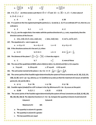 a. (
𝒂⃗⃗ .𝒃⃗⃗
| 𝒃⃗⃗ |
𝟐) 𝒃⃗⃗ b.
𝒂⃗⃗ .𝒃⃗⃗
| 𝒃⃗⃗ |
c.
𝒂⃗⃗ .𝒃⃗⃗
| 𝒂⃗⃗ |
d. (
𝒂⃗⃗ .𝒃⃗⃗
| 𝒂⃗⃗ | 𝟐
) 𝒃⃗⃗
154. If 𝒂⃗⃗ , 𝒃⃗⃗ , 𝒄⃗ are three vectors such that 𝒂⃗⃗ + 𝒃⃗⃗ + 𝒄⃗ = 𝟎⃗⃗ and | 𝒂⃗⃗ | = 𝟐, | 𝒃⃗⃗ | = 𝟑 , | 𝒄⃗ | = 𝟓, then value of
𝒂⃗⃗ . 𝒃⃗⃗ + 𝒃⃗⃗ . 𝒄⃗ + 𝒂⃗⃗ . 𝒄⃗
a. 0 b. 1 c. -19 d. 38
155. P is a point on the line segmentjoiningthe points(3, 2, -1) and (6, 2, -2). If x co-ordinate of P is5, thenits y co-
ordinate is
a. 2 b. 1 c. -1 d. -2
156. If ,, are the anglesthat a line makes withthe positive directionofx, y, z axis, respectively,thenthe
directioncosinesof the line are:
a. sin,sin,sin b. cos,cos,cos c. tan,tan,tan d. cos2
,cos2
,cos2

157. The equationsof x – axis in space are
a. x = 0, y = 0 b. x = 0, z = 0 c. x = 0 d. y = 0, z = 0
158. If the directionscosinesofa line are k, k, k then
a. k > 0 b. 0 < k< 1 c. k = 1 d. k =
𝟏
√ 𝟑
𝒐𝒓 −
𝟏
√ 𝟑
159. The distance of the plane 𝒓⃗ . (
𝟐
𝟕
𝒊̂ +
𝟑
𝟕
𝒋̂ −
𝟔
𝟕
𝒌̂) = 1 from the originis
a. 1 b. 7 c.
𝟏
𝟕
d. none of these
160. The area of the quadrilateral ABCD, where A(0,4,1), b(2,3,-1),c(4,5,0) and D(2, 6, 2) is equal to
a. 9 sq unit b. 18 sq unit c. 27 sq unit d. 81 sq unit
161. The unit vector normal to the plane x + 2y + 3z – 6 = 0
𝟏
√ 𝟏𝟒
𝒊̂ +
𝟐
√ 𝟏𝟒
𝒋̂ +
𝟑
√ 𝟏𝟒
𝒌̂ .
162. The corner pointsof the feasible regiondeterminedbythe systemof linearconstraints are (0, 10), (5,5), (15,
150), (0, 20). Let Z = px + qy, where p, q > 0. Conditionon p and q so that the maximumof Z occurs at both the
points(15, 15) and (0, 20) is
a. p = q b. p = 2q c. q = 2p d. q = 3p
163. Feasible region(shaded) fora LPP isshown in the Fig.Minimumof Z = 4x + 3y occurs at the point
a. (0, 80 b. (2, 5 ) c. (4, 3) d. (9, 0)
164. The corner points of the feasible regiondeterminedbythe system oflinear constraints are (0,0), (0, 40), (20,
40), (60, 20), (60, 0). The objective functionis Z = 4x + 3y. Compare the quantity inColumn A and ColumnB
ColumnA ColumnB
Maximumof Z 325
a. The quantity in columnA is greater
b. The quantity in columnB is greater
c. The two quantitiesare equal
 