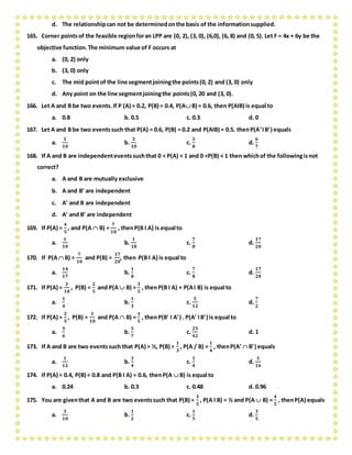 d. The relationshipcan not be determinedonthe basis of the informationsupplied.
165. Corner pointsof the feasible regionforan LPP are (0, 2), (3, 0), (6,0), (6, 8) and (0, 5). Let F = 4x + 6y be the
objective function.The minimum value of F occurs at
a. (0, 2) only
b. (3, 0) only
c. The mid pointof the line segmentjoiningthe points(0, 2) and (3, 0) only
d. Any point on the line segmentjoiningthe points(0, 20 and (3, 0).
166. Let A and B be two events.If P (A) = 0.2, P(B) = 0.4, P(A B) = 0.6, then P(AIB) is equal to
a. 0.8 b. 0.5 c. 0.3 d. 0
167. Let A and B be two eventssuch that P(A) = 0.6, P(B) = 0.2 and P(AIB) = 0.5. thenP(AIB) equals
a.
𝟏
𝟏𝟎
b.
𝟑
𝟏𝟎
c.
𝟑
𝟖
d.
𝟔
𝟕
168. If A and B are independenteventssuchthat 0 < P(A) < 1 and 0 <P(B) < 1 then whichof the followingisnot
correct?
a. A and B are mutually exclusive
b. A and B are independent
c. A and B are independent
d. A and B are independent
169. If P(A) =
𝟒
𝟓
, and P(A  B) =
𝟕
𝟏𝟎
, thenP(B I A) is equal to
a.
𝟏
𝟏𝟎
b.
𝟏
𝟏𝟖
c.
𝟕
𝟖
d.
𝟏𝟕
𝟐𝟎
170. If P(A  B) =
𝟕
𝟏𝟎
and P(B) =
𝟏𝟕
𝟐𝟎
, then P(B I A) is equal to
a.
𝟏𝟒
𝟏𝟕
b.
𝟏
𝟖
c.
𝟕
𝟖
d.
𝟏𝟕
𝟐𝟎
171. If P(A) =
𝟑
𝟏𝟎
, P(B) =
𝟐
𝟓
and P(A  B) =
𝟑
𝟓
, thenP(B I A) + P(AI B) is equal to
a.
𝟏
𝟒
b.
𝟏
𝟑
c.
𝟓
𝟏𝟐
d.
𝟕
𝟐
172. If P(A) =
𝟐
𝟓
, P(B) =
𝟑
𝟏𝟎
and P(A  B) =
𝟏
𝟓
, thenP(B I A) . P(A IB) is equal to
a.
𝟓
𝟔
b.
𝟓
𝟕
c.
𝟐𝟓
𝟒𝟐
d. 1
173. If A and B are two eventssuch that P(A) = ½, P(B) =
𝟏
𝟑
, P(A / B) =
𝟏
𝟒
, thenP(A  B) equals
a.
𝟏
𝟏𝟐
b.
𝟑
𝟒
c.
𝟏
𝟒
d.
𝟑
𝟏𝟔
174. If P(A) = 0.4, P(B) = 0.8 and P(B I A) = 0.6, thenP(A  B) is equal to
a. 0.24 b. 0.3 c. 0.48 d. 0.96
175. You are giventhat A and B are two eventssuch that P(B) =
𝟑
𝟓
, P(A I B) = ½ and P(A  B) =
𝟒
𝟓
, thenP(A) equals
a.
𝟑
𝟏𝟎
b.
𝟏
𝟐
c.
𝟏
𝟓
d.
𝟑
𝟓
 