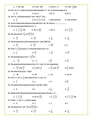 a. f-1
(x) = f(x) b. f-1
(x) = - f(x) c. (fo f) x = - x d. f-1
(x) =
𝟏
𝟏𝟗
f(x)
14. Let f : [2, )  Rbe the functiondefined byf(x) = x2
- 4x + 5, then the range of f is
a. R b. [1, ) c. [4, ) d. [5, )
15. Let f : R  R be givenby f(x) = tan x. Then f-1
(1) is
a.
𝝅
𝟒
b. { n  +
𝝅
𝟒
: n  Z} c. does not exist d. none of these
16. Let the relationR be definedinN by aRb if2a + 3b = 30. Then R = …………………….
17. The principal value branch of sec-1
is
a. [−
𝝅
𝟐
,
𝝅
𝟐
] - {0} b. [0, ]- {
𝝅
𝟐
} c. (0, ) d. (−
𝝅
𝟐
,
𝝅
𝟐
)
18. The value of 𝐬𝐢𝐧−𝟏 ( 𝒄𝒐𝒔(
𝟒𝟑 
𝟓
)) is
a.
𝟑𝝅
𝟓
b.
−𝟕𝝅
𝟓
c.
𝝅
𝟏𝟎
d. -
𝝅
𝟏𝟎
19. The principal value ofthe expressioncos-1
[cos (-6800
)]is
a.
𝟐𝝅
𝟗
b.
−𝟐𝝅
𝟗
c.
𝟑𝟒𝝅
𝟗
d.
𝝅
𝟗
20. If tan-1
x =
𝝅
𝟏𝟎
for some x  R, thenthe value of cot-1
x is
a.
𝝅
𝟓
b.
𝟐𝝅
𝟓
c.
𝟑𝝅
𝟓
d.
𝟒𝝅
𝟓
21. The principal value ofsin-1
(
−√ 𝟑
𝟐
) is
a. −
𝟐𝝅
𝟑
b. −
𝝅
𝟑
c.
𝟒𝝅
𝟑
d.
𝟓𝝅
𝟑
22. The greatestand leastvaluesof (sin-1
x)2
+ (cos-1
x)2
are respectively
a.
𝟓𝝅 𝟐
𝟒
𝒂𝒏𝒅
𝝅 𝟐
𝟖
b.
𝝅
𝟐
𝒂𝒏𝒅
−𝝅
𝟐
c.
𝝅 𝟐
𝟒
𝒂𝒏𝒅
−𝝅 𝟐
𝟒
d.
𝝅 𝟐
𝟒
𝒂𝒏𝒅 𝟎.
23. The value of sin (2 sin-1
(.6)) is
a. .48 b. .96 c. 1.2 d. sin 1.2
24. If sin-1
x + sin-1
y =

𝟐
, then value of cos-1
x + cos-1
y is
a.
𝝅
𝟐
b.  c. 0 d.
𝟐𝝅
𝟑
25. The value of the expressionsin[cot-1
(cos (tan-1
1))]is
a. 0 b. 1 c.
𝟏
√ 𝟑
d. √
𝟐
𝟑
26. Whichof the followingisthe principal value branch ofcosec-1
x?
a. [−
𝝅
𝟐
,
𝝅
𝟐
] b. (0, ) - {
𝝅
𝟐
} c. (−
𝝅
𝟐
,
𝝅
𝟐
) d. [−
𝝅
𝟐
,
𝝅
𝟐
] - {0}
27. If 3tan-1
x + cot-1
x = ,thenx equals
a. 0 b. 1 c. -1 d. ½
28. The value of sin-1
𝐬𝐢𝐧−𝟏 ( 𝒄𝒐𝒔(
𝟑𝟑 
𝟓
)) is
a.
𝟑𝝅
𝟓
b.
−𝟕𝝅
𝟓
c.
𝝅
𝟏𝟎
d. -
𝝅
𝟏𝟎
 