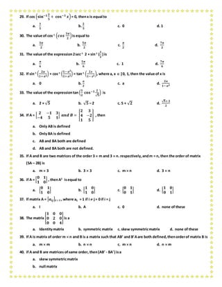 29. If cos (𝐬𝐢𝐧−𝟏 𝟐
𝟓
+ 𝐜𝐨𝐬−𝟏 𝒙)= 0, thenx is equal to
a.
𝟏
𝟓
b.
𝟐
𝟓
c. 0 d. 1
30. The value of cos-1
(𝒄𝒐𝒔
𝟑𝝅
𝟐
)is equal to
a.
𝟑𝝅
𝟐
b.
𝟓𝝅
𝟐
c.
𝝅
𝟐
d.
𝟕𝝅
𝟐
31. The value of the expression2sec-1
2 + sin-1
(
𝟏
𝟐
) is
a.
𝝅
𝟔
b.
𝟓𝝅
𝟔
c. 1 d.
𝟕𝝅
𝟔
32. If sin-1
(
𝟐𝒂
𝟏+ 𝒂 𝟐
) + cos-1
(
𝟏− 𝒂 𝟐
𝟏+ 𝒂 𝟐
) = tan-1
(
𝟐𝒙
𝟏− 𝒙 𝟐
), where a, x  ]0, 1, then the value of x is
a. 0 b.
𝒂
𝟐
c. a d.
𝟐𝒂
𝟏− 𝒂 𝟐
33. The value of the expressiontan (
𝟏
𝟐
𝐜𝐨𝐬−𝟏 𝟐
√ 𝟓
) is
a. 2 + √ 𝟓 b. √ 𝟓 – 2 c. 5 + √ 𝟐 d.
√ 𝟓+ 𝟐
𝟐
34. If A = [
𝟐 −𝟏 𝟑
−𝟒 𝟓 𝟏
] 𝒂𝒏𝒅 𝑩 = [
𝟐 𝟑
𝟒 −𝟐
𝟏 𝟓
] , then
a. Only AB is defined
b. Only BA is defined
c. AB and BA both are defined
d. AB and BA both are not defined.
35. If A and B are two matrices of the order 3  m and 3  n. respectively,andm = n, then the order of matrix
(5A – 2B) is
a. m  3 b. 3  3 c. m  n d. 3  n
36. if A = [
𝟎 𝟏
𝟏 𝟎
] , thenA2
isequal to
a. [
𝟎 𝟏
𝟏 𝟎
] b. [
𝟏 𝟎
𝟏 𝟎
] c. [
𝟎 𝟏
𝟎 𝟏
] d. [
𝟏 𝟎
𝟎 𝟏
]
37. If matrix A = [ 𝒂𝒊𝒋]2  2 , where aij = 1 if i  j= 0 if i = j
a. I b. A c. 0 d. none of these
38. The matrix [
𝟏 𝟎 𝟎
𝟎 𝟐 𝟎
𝟎 𝟎 𝟒
]is a
a. Identitymatrix b. symmetric matrix c. skew symmetricmatrix d. none of these
39. If A is matrix of order m  n and B is a matrix such that AB and BAare both defined,thenorderof matrix B is
a. m  m b. n  n c. m  n d. n  m
40. if A and B are matrices ofsame order, then(AB - BA) isa
a. skew symmetricmatrix
b. null matrix
 
