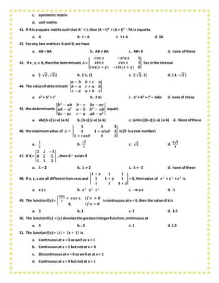 c. symmetricmatrix
d. unit matrix
41. If A is a square matrix such that A2
= I, then(A – I)3
+ (A + I)3
- 7A is equal to
a. A b. I – A c. I + A d. 3A
42. For any two matrices A and B, we have
a. AB = BA b. AB  BA c. AB= 0 d. none of these
43. If x , y  R, thenthe determinant  = |
𝒄𝒐𝒔 𝒙 −𝒔𝒊𝒏 𝒙 𝟏
𝒔𝒊𝒏 𝒙 𝒄𝒐𝒔 𝒙 𝟏
𝒄𝒐𝒔(𝒙 + 𝒚) −𝒔𝒊𝒏(𝒙 + 𝒚) 𝟎
| liesinthe interval
a. [- √ 𝟐, √ 𝟐] b. [-1, 1] c. [-√ 𝟐, 1] d. [-1. -√ 𝟐]
44. The value of determinant |
𝒂 − 𝒃 𝒃 + 𝒄 𝒂
𝒃 − 𝒂 𝒄 + 𝒂 𝒃
𝒄 − 𝒂 𝒂 + 𝒃 𝒄
|
a. a3
+ b3
+ c3
b. 3 bc c. a3
+ b3
+ c3
– 3abc d. none of these
45. the determinants |
𝒃 𝟐 − 𝒂𝒃 𝒃 − 𝒄 𝒃𝒄 − 𝒂𝒄
𝒂𝒃 − 𝒂 𝟐 𝒂 − 𝒃 𝒃 𝟐 − 𝒂𝒃
𝒃𝒄 − 𝒂𝒄 𝒄 − 𝒂 𝒂𝒃 − 𝒂 𝟐
| equals
a. abc(b-c) (c-a) (a-b) b. (b-c) (c-a) (a-b) c. (a+b+c)(b-c) (c-a) (a-b) d. None ofthese
46. the maximumvalue of ∆ = |
𝟏 𝟏 𝟏
𝟏 𝟏 + 𝒔𝒊𝒏 𝟏
𝟏 + 𝒄𝒐𝒔 𝟏 𝟏
| is ( is a real number)
a.
𝟏
𝟐
b.
√ 𝟑
𝟐
c. √ 𝟐 d.
𝟐√ 𝟑
𝟒
47. If A = [
𝟐  −𝟑
𝟎 𝟐 𝟓
𝟏 𝟏 𝟑
] , then A-1
existsif
a.  = 2 b.   2 c.   -2 d. none of these
48. If x, y, z are all differentfromzero and |
𝟏 + 𝒙 𝟏 𝟏
𝟏 𝟏 + 𝒚 𝟏
𝟏 𝟏 𝟏 + 𝒛
| = 0, thenvalue of x-1
+ y-1
+ z-1
is
a. x y z b. x-1
y-1
z-1
c. –x-y-z d. -1
49. The functionf(x) = {
𝒔𝒊𝒏𝒙
𝒙
+ 𝒄𝒐𝒔 𝒙, 𝒊𝒇 𝒙 ≠ 𝟎
𝒌, 𝒊𝒇 𝒙 = 𝟎
iscontinuous at x = 0, then the value of k is
a. 3 b. 1 c. 2 d. 1.5
50. The functionf(x) = [x] denotesthe greatestintegerfunction,continuous at
a. 4 b. -2 c. 1 d. 1.5
51. The functionf(x) = | 𝒙| + | 𝒙 + 𝟏| is
a. Continuousat x = 0 as well as x = 1
b. Continuousat x = 1 but not at x = 0
c. Discontinuousat x = 0 as well as at x = 1
d. Continuousat x = 0 but not at x = 1
 