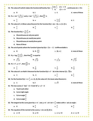 52. The value of k which makes the functiondefinedby f(x) = {
𝒔𝒊𝒏
𝟏
𝒙
, 𝒊𝒇 𝒙 ≠ 𝟎
𝒌, 𝒊𝒇 𝒙 = 𝟎
, continuose at x = 0 is
a. 8 b. 1 c. -1 d. none of these
53. If u = sin-1
(
𝟐𝒙
𝟏+ 𝒙 𝟐
) and y = tan-1
(
𝟐𝒙
𝟏− 𝒙 𝟐
) , then
𝒅𝒖
𝒅𝒗
is
a.
𝟏
𝟐
b. x c.
𝟏− 𝒙 𝟐
𝟏+ 𝒙 𝟐
d. 1
54. The value of c inMean value theoremfor the functionf(x) = x(x – 2), x  [1. 2] is
a.
𝟑
𝟐
b.
𝟐
𝟑
c.
𝟏
𝟐
d.
𝟑
𝟐
55. The functionf(x) =
𝟒− 𝒙 𝟐
𝟒𝒙− 𝒙 𝟑
is
a. Discontinuousat onlyone point
b. Discontinuousat exactlytwo point
c. Discontinuousat exactlythree point
d. None of these
56. The setof points where the functionf givenby f(x) = | 𝟐𝒙 − 𝟏| isdifferentiable is
a. R b. R - {
𝟏
𝟐
} c. (0,  ) d. none of these
57. If y = log (
𝟏− 𝒙 𝟐
𝟏+ 𝒙 𝟐
) , thenfind
𝒅𝒚
𝒅𝒙
is equal to
a.
𝟒𝒙 𝟑
𝟏− 𝒙 𝟒
b.
−𝟒𝒙
𝟏− 𝒙 𝟒
c.
𝟏
𝟒− 𝒙 𝟒
d.
−𝟒𝒙 𝟑
𝟏− 𝒙 𝟒
58. If x = t2
, y = t3
, then
𝒅 𝟐 𝒚
𝒅𝒙 𝟐
is
a.
𝟑
𝟐
b.
𝟑
𝟒𝒕
c.
𝟑
𝟐𝒕
d.
𝟑
𝟐𝒕
59. The value of c on Rolle’stheoremforthe functionf(x) = x3
- 3x in the interval [0, √ 𝟑] is
a. 1 b. -1 c.
𝟑
𝟐
d.
𝟏
𝟑
60. For the functionf(x) = x +
𝟏
𝒙
, x  [1, 3], the value ofc for mean value theoremis
a. 1 b. 2 c. √ 𝟑 d. none of these
61. The two curves x3
-3xy2
+ 2 = 0 and 3x2
y – y3
= 2
a. Touch each other
b. Cut at right angle
c. Cut an angle
𝝅
𝟑
d. Cut an angle
𝝅
𝟒
62. The tangent to the curve givenby x = et
. cost, y =et
. sin t at t =
𝝅
𝟒
makes withx– axis an angle :
a. 0 b.
𝝅
𝟒
c.
𝝅
𝟑
d.
𝝅
𝟐
63. The equationof the normal to the curve y = sin x at (0, 0) is:
a. x = 0 b. y = 0 c. x + y = 0 d. x – y = 0
 