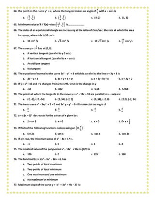 64. the pointon the curve y2
= x, where the tangentmakes an angle of
𝝅
𝟒
with x – axis is
a. (
𝟏
𝟐
,
𝟏
𝟒
) b. (
𝟏
𝟒
,
𝟏
𝟐
) c. (4, 2) d. (1, 1)
65. Minimumvalue of f if f(x) = sin x [
−𝝅
𝟐
,
𝝅
𝟐
] is…………………..
66. The sidesof an equilateral triangle are increasingat the ratio of 2 cm/sec. the rate at which the area
increases,whenside is 10 cm is:
a. 10 cm2
/s b. √ 𝟑cm2
/s c. 10 √ 𝟑cm2
/s d.
𝟏𝟎
𝟑
cm2
/s
67. The curve y = 𝒙
𝟏
𝟓 has at (0, 0)
a. A vertical tangent (parallel to y 0 axis)
b. A horizontal tangent(parallel to x – axis)
c. An oblique tangent
d. No tangent
68. The equationof normal to the curve 3x2
- y2
= 8 which isparallel to the line x + 3y = 8 is
a. 3x – y = 8 b. 3x + y + 8 = 0 c. x + 3y ±8 = 0 d. x + 3y = 0
69. If y = x4
– 10 and ifx changes from 2 to 1.99, what is the change in y
a. .32 b. .032 c. 5.68 d. 5.968
70. The pointsat which the tangents to the curve y = x3
- 12x + 18 are parallel to x – axisare:
a. (2, -2), (-2,-34) b. (2, 34), (-2,0) c. (0, 34), (-2, 0) d. (2,2), (-2, 34)
71. The two curves x3
- 3xy2
+ 2 = 0 and 3x2
y – y3
- 2= 0 intersectat an angle of
a.
𝝅
𝟒
b.
𝝅
𝟑
c.
𝝅
𝟐
d.
𝝅
𝟔
72. y = x (x – 3)2
decreasesforthe valuesof x givenby :
a. 1 < x< 3 b. x < 0 c. x > 0 d. 0< x <
𝟑
𝟐
73. Whichof the followingfunctionsisdecreasingon (𝟎,
𝝅
𝟐
)
a. sin 2x b. tan x c. cos x d. cos 3x
74. if x isreal, the minimumvalue of x2
- 8x + 17 is
a. -1 b. 0 c. 1 d. 2
75. The smallestvalue of the polynomial x3
– 18x2
+ 96x in [0,9] is
a. 126 b. 0 c. 135 d. 160
76. The functionf(x) = 2x3
– 3x2
- 12x + 4, has
a. Two points of local maximum
b. Two points of local minimum
c. One maximumand one minimum
d. No maximumor minimum
77. Maximumslope of the curve y = -x3
+ 3x2
+ 9x – 27 is:
 