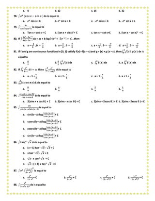 a. 0 b. 12 c. 16 d. 32
78. ∫ 𝒆 𝒙 (𝒄𝒐𝒔 𝒙 − 𝒔𝒊𝒏 𝒙 )dx is equal to
a. 𝒆 𝒙 cos x + C b. 𝒆 𝒙 sin x + C c. -𝒆 𝒙 cos x + C d. -𝒆 𝒙 sin x + C
79. ∫
𝒅𝒙
𝒔𝒊𝒏 𝟐 𝒙 𝒄𝒐𝒔 𝟐 𝒙
is equal to
a. Tan x + cot x + C b. (tan x + cit x)2
+ C c. tan x – cot x+C d. (tan x – cot x)2
+ C
80. If ∫
𝟑𝒆 𝒙− 𝟓𝒆−𝒙
𝟒𝒆 𝒙+ 𝟓𝒆−𝒙
dx = ax + b log | 𝟒𝒆 𝒙 + 𝟓𝒆−𝒙|+ 𝑪 , then
a. a =
−𝟏
𝟖
, 𝒃 =
𝟕
𝟖
b. a =
𝟏
𝟖
, 𝒃 =
𝟕
𝟖
c. a =
−𝟏
𝟖
, 𝒃 =
−𝟕
𝟖
d. a =
𝟏
𝟖
, 𝒃 =
−𝟕
𝟖
81. if f and g are continuous functionsin [0, 1] satisfy f(x) = f(a – x) and g = (x) + g (a – x), then∫ 𝒇( 𝒙). 𝒈(𝒙)
𝒂
𝟎 dx is
equal to
a.
𝒂
𝟐
b.
𝒂
𝟐
∫ 𝒇(𝒙)
𝒂
𝟎 dx c. ∫ 𝒇(𝒙)
𝒂
𝟎 dx d. a ∫ 𝒇(𝒙)
𝒂
𝟎 dx
82. If ∫
𝒆 𝒕
𝟏+𝒕
𝒅𝒕 = 𝒂, 𝒕𝒉𝒆𝒏 ∫
𝒆 𝒕
( 𝟏+𝒕) 𝟐
𝟏
𝟎
𝟏
𝟎 dt is equal to
a. a – 1 +
𝒆
𝟐
b. a + 1 -
𝒆
𝟐
c. a – 1 -
𝒆
𝟐
d. a + 1 +
𝒆
𝟐
83. ∫ | 𝒙 𝒄𝒐𝒔 𝝅𝒙| 𝒅𝒙
𝟏
𝟎 is equal to
a.
𝟖
𝝅
b.
𝟒
𝝅
c.
𝟐
𝝅
d.
𝟏
𝝅
84. ∫
𝒄𝒐𝒔 𝟐𝒙−𝒄𝒐𝒔 𝟐
𝒄𝒐𝒔 𝒙−𝒄𝒐𝒔
dx is equal to
a. 2(sinx+ x cos  ) + C b. 2(sinx - x cos  ) + C c. 2(sinx + 2xcos  ) + C d. 2(sinx - 2xcos  ) + C
85. ∫
𝒅𝒙
𝒔𝒊𝒏 ( 𝒙−𝒂) 𝒔𝒊𝒏 (𝒙−𝒃)
is equal to
a. sin (b– a) log |
𝒔𝒊𝒏 (𝒙−𝒃)
𝒔𝒊𝒏 (𝒙−𝒂)
|+ C
b. cosec (b– a) log |
𝒔𝒊𝒏 (𝒙−𝒂)
𝒔𝒊𝒏 (𝒙−𝒃)
|+ C
c. cosec (b– a) log |
𝒔𝒊𝒏 (𝒙−𝒃)
𝒔𝒊𝒏 (𝒙−𝒂)
|+ C
d. sin (b– a) log |
𝒔𝒊𝒏 (𝒙−𝒂)
𝒔𝒊𝒏 (𝒙−𝒃)
|+ C
86. ∫ 𝐭𝐚𝐧−𝟏
√ 𝒙 dx is equal to
a. (x + 1) tan-1
√ 𝒙 - √ 𝒙 + C
b. x tan-1
√ 𝒙 - √ 𝒙 + C
c. √ 𝒙 - x tan-1
√ 𝒙 + C
d. √ 𝒙 – ( + 1) x tan-1
√ 𝒙 + C
87. ∫ 𝒆 𝒙 (
𝟏−𝒙
𝟏+ 𝒙 𝟐
)
𝟐
is equal to
a.
𝒆 𝒙
𝟏+ 𝒙 𝟐
+ C b.
−𝒆 𝒙
𝟏+ 𝒙 𝟐
+ C c.
𝒆 𝒙
( 𝟏+ 𝒙 𝟐) 𝟐
+ C d.
−𝒆 𝒙
( 𝟏+ 𝒙 𝟐) 𝟐
+ C
88. ∫
𝒙 𝟗
( 𝟒𝒙 𝟐+ 𝟏) 𝟔
dx is equal to
 