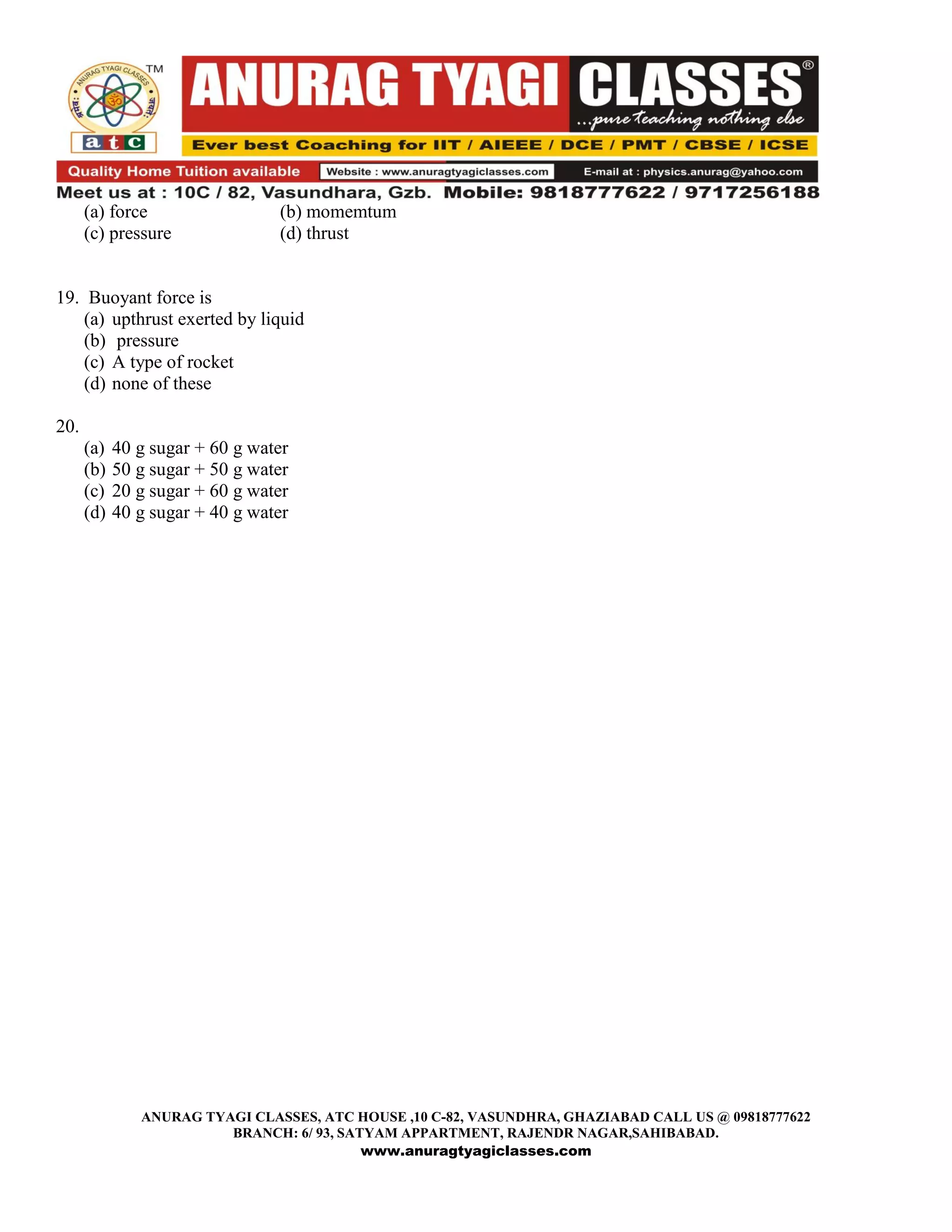 (a) force                  (b) momemtum
      (c) pressure               (d) thrust


19. Buoyant force is
    (a) upthrust exerted by liquid
    (b) pressure
    (c) A type of rocket
    (d) none of these

20.
      (a)   40 g sugar + 60 g water
      (b)   50 g sugar + 50 g water
      (c)   20 g sugar + 60 g water
      (d)   40 g sugar + 40 g water




               ANURAG TYAGI CLASSES, ATC HOUSE ,10 C-82, VASUNDHRA, GHAZIABAD CALL US @ 09818777622
                         BRANCH: 6/ 93, SATYAM APPARTMENT, RAJENDR NAGAR,SAHIBABAD.
                                           www.anuragtyagiclasses.com
 