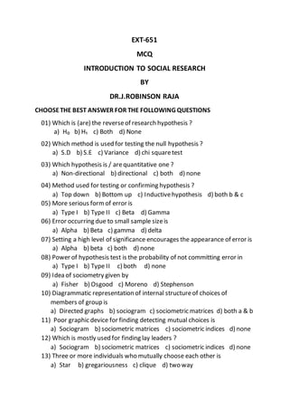 EXT-651
MCQ
INTRODUCTION TO SOCIAL RESEARCH
BY
DR.J.ROBINSON RAJA
CHOOSETHE BEST ANSWER FOR THE FOLLOWING QUESTIONS
01) Which is (are) the reverseof research hypothesis ?
a) H₀ b) H₁ c) Both d) None
02) Which method is used for testing the null hypothesis ?
a) S.D b) S.E c) Variance d) chi squaretest
03) Which hypothesis is / arequantitative one ?
a) Non-directional b) directional c) both d) none
04) Method used for testing or confirming hypothesis ?
a) Top down b) Bottom up c) Inductivehypothesis d) both b & c
05) More serious formof error is
a) Type I b) Type II c) Beta d) Gamma
06) Error occurring due to small sample sizeis
a) Alpha b) Beta c) gamma d) delta
07) Setting a high level of significance encourages the appearance of error is
a) Alpha b) beta c) both d) none
08) Power of hypothesis test is the probability of not committing error in
a) Type I b) Type II c) both d) none
09) Idea of sociometry given by
a) Fisher b) Osgood c) Moreno d) Stephenson
10) Diagrammatic representation of internal structureof choices of
members of group is
a) Directed graphs b) sociogram c) sociometric matrices d) both a & b
11) Poor graphic device for finding detecting mutual choices is
a) Sociogram b) sociometric matrices c) sociometric indices d) none
12) Which is mostly used for finding lay leaders ?
a) Sociogram b) sociometric matrices c) sociometric indices d) none
13) Three or more individuals who mutually choose each other is
a) Star b) gregariousness c) clique d) two way
 