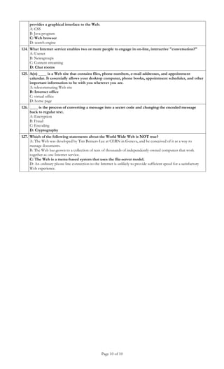 provides a graphical interface to the Web.
     A: CSS
     B: Java program
     C: Web browser
     D: search engine
124. What Internet service enables two or more people to engage in on-line, interactive "conversation?"
     A: Usenet
     B: Newsgroups
     C: Content streaming
     D: Chat rooms
125. A(n) ____ is a Web site that contains files, phone numbers, e-mail addresses, and appointment
     calendar. It essentially allows your desktop computer, phone books, appointment scheduler, and other
     important information to be with you wherever you are.
     A: telecommuting Web site
     B: Internet office
     C: virtual office
     D: home page
126. ____ is the process of converting a message into a secret code and changing the encoded message
     back to regular text.
     A: Encryption
     B: Fraud
     C: Encoding
     D: Cryptography
127. Which of the following statements about the World Wide Web is NOT true?
     A: The Web was developed by Tim Berners-Lee at CERN in Geneva, and he conceived of it as a way to
     manage documents.
     B: The Web has grown to a collection of tens of thousands of independently-owned computers that work
     together as one Internet service.
     C: The Web is a menu-based system that uses the file-server model.
     D: An ordinary phone line connection to the Internet is unlikely to provide sufficient speed for a satisfactory
     Web experience.




                                                    Page 10 of 10
 