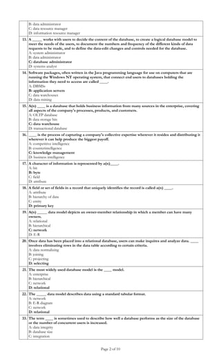 B: data administrator
   C: data resource manager
   D: information resource manager
13. A _____ works with users to decide the content of the database, to create a logical database model to
    meet the needs of the users, to document the numbers and frequency of the different kinds of data
    requests to be made, and to define the data-edit changes and controls needed for the database.
    A: system administrator
    B: data administrator
    C: database administrator
    D: systems analyst
14. Software packages, often written in the Java programming language for use on computers that are
    running the Windows NT operating system, that connect end users to databases holding the
    information they need to access are called ____.
    A: DBMSs
    B: application servers
    C: data warehouses
    D: data mining
15. A(n) ____ is a database that holds business information from many sources in the enterprise, covering
    all aspects of the company's processes, products, and customers.
    A: OLTP database
    B: data storage bin
    C: data warehouse
    D: transactional database
16. ____ is the process of capturing a company's collective expertise wherever it resides and distributing it
    wherever it can help produce the biggest payoff.
    A: competitive intelligence
    B: counterintelligence
    C: knowledge management
    D: business intelligence
17. A character of information is represented by a(n)____.
    A: bit
    B: byte
    C: field
    D: attribute
18. A field or set of fields in a record that uniquely identifies the record is called a(n) ____.
    A: attribute
    B: hierarchy of data
    C: entity
    D: primary key
19. A(n) _____ data model depicts an owner-member relationship in which a member can have many
    owners.
    A: relational
    B: hierarchical
    C: network
    D: E-R
20. Once data has been placed into a relational database, users can make inquires and analyze data. ____
    involves eliminating rows in the data table according to certain criteria.
    A: data normalizing
    B: joining
    C: projecting
    D: selecting
21. The most widely used database model is the ____ model.
    A: enterprise
    B: hierarchical
    C: network
    D: relational
22. The _____ data model describes data using a standard tabular format.
    A: network
    B: E-R diagram
    C: network
    D: relational
33. The term ____ is sometimes used to describe how well a database performs as the size of the database
    or the number of concurrent users is increased.
    A: data integrity
    B: database size
    C: integration


                                                  Page 2 of 10
 