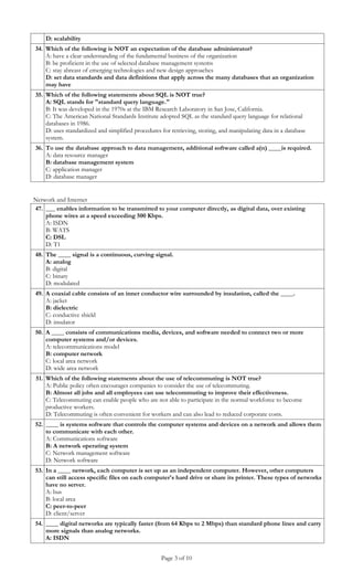 D: scalability
34. Which of the following is NOT an expectation of the database administrator?
    A: have a clear understanding of the fundamental business of the organization
    B: be proficient in the use of selected database management systems
    C: stay abreast of emerging technologies and new design approaches
    D: set data standards and data definitions that apply across the many databases that an organization
    may have
35. Which of the following statements about SQL is NOT true?
    A: SQL stands for "standard query language."
    B: It was developed in the 1970s at the IBM Research Laboratory in San Jose, California.
    C: The American National Standards Institute adopted SQL as the standard query language for relational
    databases in 1986.
    D: uses standardized and simplified procedures for retrieving, storing, and manipulating data in a database
    system.
36. To use the database approach to data management, additional software called a(n) ____is required.
    A: data resource manager
    B: database management system
    C: application manager
    D: database manager


Network and Internet
47. ___ enables information to be transmitted to your computer directly, as digital data, over existing
    phone wires at a speed exceeding 500 Kbps.
    A: ISDN
    B: WATS
    C: DSL
    D: T1
48. The ____ signal is a continuous, curving signal.
    A: analog
    B: digital
    C: binary
    D: modulated
49. A coaxial cable consists of an inner conductor wire surrounded by insulation, called the ____.
    A: jacket
    B: dielectric
    C: conductive shield
    D: insulator
50. A ____ consists of communications media, devices, and software needed to connect two or more
    computer systems and/or devices.
    A: telecommunications model
    B: computer network
    C: local area network
    D: wide area network
51. Which of the following statements about the use of telecommuting is NOT true?
    A: Public policy often encourages companies to consider the use of telecommuting.
    B: Almost all jobs and all employees can use telecommuting to improve their effectiveness.
    C: Telecommuting can enable people who are not able to participate in the normal workforce to become
    productive workers.
    D: Telecommuting is often convenient for workers and can also lead to reduced corporate costs.
52. ____ is systems software that controls the computer systems and devices on a network and allows them
    to communicate with each other.
    A: Communications software
    B: A network operating system
    C: Network management software
    D: Network software
53. In a ____ network, each computer is set up as an independent computer. However, other computers
    can still access specific files on each computer's hard drive or share its printer. These types of networks
    have no server.
    A: bus
    B: local area
    C: peer-to-peer
    D: client/server
54. ____ digital networks are typically faster (from 64 Kbps to 2 Mbps) than standard phone lines and carry
    more signals than analog networks.
    A: ISDN


                                                   Page 3 of 10
 