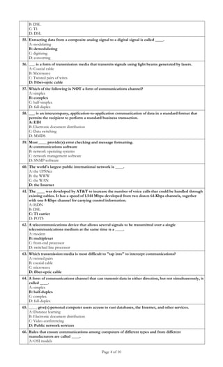 B: DSL
   C: T1
   D: DSL
55. Extracting data from a composite analog signal to a digital signal is called ____.
    A: modulating
    B: demodulating
    C: digitizing
    D: converting
56. ___ is a form of transmission media that transmits signals using light beams generated by lasers.
    A: Coaxial cable
    B: Microwave
    C: Twisted pairs of wires
    D: Fiber-optic cable
57. Which of the following is NOT a form of communications channel?
    A: simplex
    B: complex
    C: half-simplex
    D: full-duplex
58. ___ is an intercompany, application-to-application communication of data in a standard format that
    permits the recipient to perform a standard business transaction.
    A: EDI
    B: Electronic document distribution
    C: Data switching
    D: MMDS
59. Most ____ provide(s) error checking and message formatting.
    A: communications software
    B: network operating systems
    C: network management software
    D: SNMP software
60. The world's largest public international network is ____.
    A: the UPSNet
    B: the WWW
    C: the WAN
    D: the Internet
61. The ____ was developed by AT&T to increase the number of voice calls that could be handled through
    existing cables. It has a speed of 1.544 Mbps developed from two dozen 64-Kbps channels, together
    with one 8-Kbps channel for carrying control information.
    A: ISDN
    B: DSL
    C: T1 carrier
    D: POTS
62. A telecommunications device that allows several signals to be transmitted over a single
    telecommunications medium at the same time is a ____.
    A: modem
    B: multiplexer
    C: front-end processor
    D: switched line processor
63. Which transmission media is most difficult to "tap into" to intercept communications?
    A: twisted pairs
    B: coaxial cable
    C: microwave
    D: fiber-optic cable
64. A form of communications channel that can transmit data in either direction, but not simultaneously, is
    called ____.
    A: simplex
    B: half-duplex
    C: complex
    D: full-duplex
65. ____ give(s) personal computer users access to vast databases, the Internet, and other services.
    A: Distance learning
    B: Electronic document distribution
    C: Video conferencing
    D: Public network services
66. Rules that ensure communications among computers of different types and from different
    manufacturers are called ____.
    A: OSI models

                                                Page 4 of 10
 