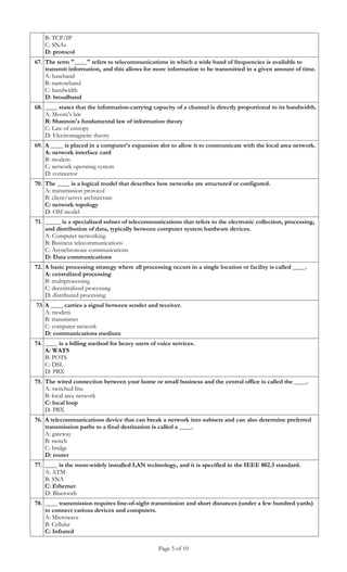 B: TCP/IP
    C: SNAs
    D: protocol
67. The term "____" refers to telecommunications in which a wide band of frequencies is available to
    transmit information, and this allows for more information to be transmitted in a given amount of time.
    A: baseband
    B: narrowband
    C: bandwidth
    D: broadband
68. ____ states that the information-carrying capacity of a channel is directly proportional to its bandwidth.
    A: Moore's law
    B: Shannon's fundamental law of information theory
    C: Law of entropy
    D: Electromagnetic theory
69. A ____ is placed in a computer's expansion slot to allow it to communicate with the local area network.
    A: network interface card
    B: modem
    C: network operating system
    D: connector
70. The ____ is a logical model that describes how networks are structured or configured.
    A: transmission protocol
    B: client/server architecture
    C: network topology
    D: OSI model
71. _____ is a specialized subset of telecommunications that refers to the electronic collection, processing,
    and distribution of data, typically between computer system hardware devices.
    A: Computer networking
    B: Business telecommunications
    C: Asynchronous communications
    D: Data communications
72. A basic processing strategy where all processing occurs in a single location or facility is called ____.
    A: centralized processing
    B: multiprocessing
    C: decentralized processing
    D: distributed processing
73 A ____ carries a signal between sender and receiver.
   A: modem
   B: transmitter
   C: computer network
   D: communications medium
74. ____ is a billing method for heavy users of voice services.
    A: WATS
    B: POTS
    C: DSL
    D: PBX
75. The wired connection between your home or small business and the central office is called the ____.
    A: switched line
    B: local area network
    C: local loop
    D: PBX
76. A telecommunications device that can break a network into subnets and can also determine preferred
    transmission paths to a final destination is called a ____.
    A: gateway
    B: switch
    C: bridge
    D: router
77. ____ is the most-widely installed LAN technology, and it is specified in the IEEE 802.3 standard.
    A: ATM
    B: SNA
    C: Ethernet
    D: Bluetooth
78. ____ transmission requires line-of-sight transmission and short distances (under a few hundred yards)
    to connect various devices and computers.
    A: Microwave
    B: Cellular
    C: Infrared

                                                 Page 5 of 10
 