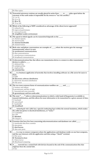 D: Fiber-optics
79. Terrestrial microwave stations are usually placed in series from ____ to ____ miles apart before the
    curvature of the earth makes it impossible for the towers to "see one another."
    A: 1 to 10
    B: 10 to 30
    C: 30 to 70
    D: 70 to 100
80. Which of the following is NOT considered an advantage of the client/server approach?
    A: reduced costs
    B: improved performance
    C: increased security
    D: simplified vendor environment
81. The speed at which signals can be transmitted depends on the ____.
    A: channel capacity
    B: channel media
    C: channel bandwidth
    D: channel format
82. Both voice and phone conversations are examples of ____, where the receiver gets the message
    instantaneously, when it is sent.
    A: synchronous communications
    B: data communications
    C: asynchronous communications
    D: broadband communications
83. A telecommunications line that allows one transmission device to connect to other transmission
    devices is called a ____.
    A: dedicated line
    B: multiplexed line
    C: duplexed line
    D: switched line
84. ____ is a business application of networks that involves installing software on a file server for users to
    share.
    A: EDI
    B: Electronic software distribution
    C: Electronic document distribution
    D: File server
85. The two most common forms of communications satellites are ____ and ____.
    A: business and military
    B: geostationary and line-of-sight
    C: terrestrial and extra-terrestrial
    D: geostationary and low-earth-orbit
86. The term "____" refers to telecommunications in which a wide band of frequencies is available to
    transmit information, and this allows for more information to be transmitted in a given amount of time.
    A: baseband
    B: narrowband
    C: bandwidth
    D: broadband
87. ____ twisted-pair wire cable has a special conducting layer within the normal insulation, which makes
    the cable less prone to electrical interference, or "noise."
    A: Unshielded
    B: UTP
    C: Shielded
    D: Category 1
88. Countries that have few laws concerning telecommunications and databases are called ____.
    A: transborder data flow countries
    B: data pirates
    C: data havens
    D: data entry ports
89. ____ is a way to connect computers where the applications and database reside on one host computer,
    and the user interacts with the application and data using a "dumb" terminal.
    A: File server
    B: Terminal-to-host
    C: Client/server
    D: Distributed computing
90. A ____ network has a central hub with devices located at the end of the communications line that
    originate from the central hub.
    A: bus

                                                 Page 6 of 10
 