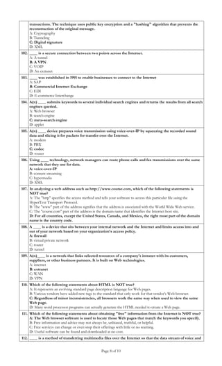 transactions. The technique uses public key encryption and a "hashing" algorithm that prevents the
     reconstruction of the original message.
     A: Cryptography
     B: Tunneling
     C: Digital signature
     D: XML
102. ____ is a secure connection between two points across the Internet.
     A: A tunnel
     B: A VPN
     C: VOIP
     D: An extranet
103. ____ was established in 1991 to enable businesses to connect to the Internet
     A: SAP
     B: Commercial Internet Exchange
     C: EDI
     D: E-commerce Interchange
104. A(n) ____ submits keywords to several individual search engines and returns the results from all search
     engines queried.
     A: Web browser
     B: search engine
     C: meta-search engine
     D: applet
105. A(n) ____ device prepares voice transmission using voice-over-IP by squeezing the recorded sound
     data and slicing it for packets for transfer over the Internet.
     A: modem
     B: PBX
     C: codec
     D: router
106. Using ____ technology, network managers can route phone calls and fax transmissions over the same
     network that they use for data.
     A: voice-over-IP
     B: content streaming
     C: hypermedia
     D: XML
107. In analyzing a web address such as http://www.course.com, which of the following statements is
     NOT true?
     A: The "http" specifies the access method and tells your software to access this particular file using the
     HyperText Transport Protocol.
     B: The "www" part of the address signifies that the address is associated with the World Wide Web service.
     C: The "course.com" part of the address is the domain name that identifies the Internet host site.
     D: For all countries, except the United States, Canada, and Mexico, the right most part of the domain
     name is the country code.
108. A ____ is a device that sits between your internal network and the Internet and limits access into and
     out of your network based on your organization's access policy.
     A: firewall
     B: virtual private network
     C: router
     D: tunnel
109. A(n)____ is a network that links selected resources of a company's intranet with its customers,
     suppliers, or other business partners. It is built on Web technologies.
     A: internet
     B: extranet
     C: WAN
     D: VPN
110. Which of the following statements about HTML is NOT true?
     A: It represents an evolving standard page description language for Web pages.
     B: Various vendors have added new tags to the standard that only work for that vendor's Web browser.
     C: Regardless of minor inconsistencies, all browsers work the same way when used to view the same
     Web page.
     D: Many word processor programs can actually generate the HTML needed to create a Web page.
111. Which of the following statements about obtaining "free" information from the Internet is NOT true?
     A: The Web browser software is used to locate those Web pages that match the keywords you specify.
     B: Free information and advice may not always be, unbiased, truthful, or helpful.
     C: Free services can change or even stop their offerings with little or no warning.
     D: Useful software can be found and downloaded at no cost.
112. ____ is a method of transferring multimedia files over the Internet so that the data stream of voice and


                                                 Page 8 of 10
 