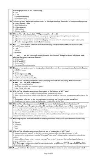 pictures plays more or less continuously.
     A: FTP
     B: VOIP
     C: Content streaming
     D: Instant messaging
113. People who have registered domain names in the hope of selling the names to corporations or people
     at a later date are called ____.
     A: Web blackmailers
     B: cyber-squatters
     C: URL grabbers
     D: domain stealers
114. Which of the following tasks is NOT performed by a firewall?
     A: It permits e-mail from selected users outside your company to pass through to your employees.
     B: It prevents your employees from accessing selected Web sites.
     C: It prevents users on remote systems from logging onto your network computers using the telnet utility.
     D: It routes messages in the most efficient manner.
115. A(n) ____ is an internal corporate network built using Internet and World Wide Web standards.
     A: virtual private network
     B: LAN
     C: extranet
     D: intranet
116. ____ and ____ are two communications protocols that transmit data packets over telephone lines,
     allowing dial-up access to the Internet.
     A: TCP and IP
     B: SLIP and PPP
     C: Telnet and FTP
     D: Usenet and Instant messaging
117. The set of conventions used to pass packets of data from one host computer to another on the Internet
     is called the ____.
     A: telnet
     B: Internet protocol (IP)
     C: the seven-layer OSI model
     D: uniform resource locator (URL)
118. Which of the following identifies a set of emerging standards for describing Web documents?
     A: XML, XHTML, CSS, and DHMTL
     B: ICQ, Java, and hypermedia
     C: Netscape Navigator and Internet Explorer
     D: CIX, HTTP, and URL
119. Which of the following statements about usage of the Internet is NOT true?
     A: It is possible to listen to radio telecasts and view interactive talk shows.
     B: Some corporations have started to use Internet video to broadcast corporate messages or to advertise on the
     Web.
     C: Doctors are reluctant to use Internet video to monitor and control surgical operations.
     D: Employees can connect to the workplace via a virtual office on the Web.
120. Which of the following statements is NOT true about the building and use of an intranet?
     A: Most employees will require considerable training to make effective use of their corporate intranet.
     B: Most companies already have the foundation for an intranet: a network that uses the Internet's TCP/IP
     protocol and computers with Web browser software.
     C: Use of an intranet can lead to a substantial reduction in the need for paper.
     D: An intranet can pull all corporate computers, software, and databases into a single system that enables
     employees to find information wherever it resides.
121. Any company that provides individuals and organizations with access to the Internet is called a(n)
     ____.
     A: registrar
     B: backbone
     C: ISP
     D: PPP
122. Which of the following statements about the use of Java applets is NOT true?
     A: Java software runs not only on Sun Microsystems computers but on other computers as well.
     B: Java is used by programmers to make Web pages "come alive," adding graphics, animation, and real-time
     updates.
     C: Java enables software writers to create compact "just-in-time" programs that can be dispatched across a
     network such as the Internet.
     D: A Web page with an embedded Java applet contains an additional HTML tag called JAV, which
     refers to the Java applet.
123. A ____ is software that creates a unique, hypermedia-based menu on your computer screen, which


                                                   Page 9 of 10
 