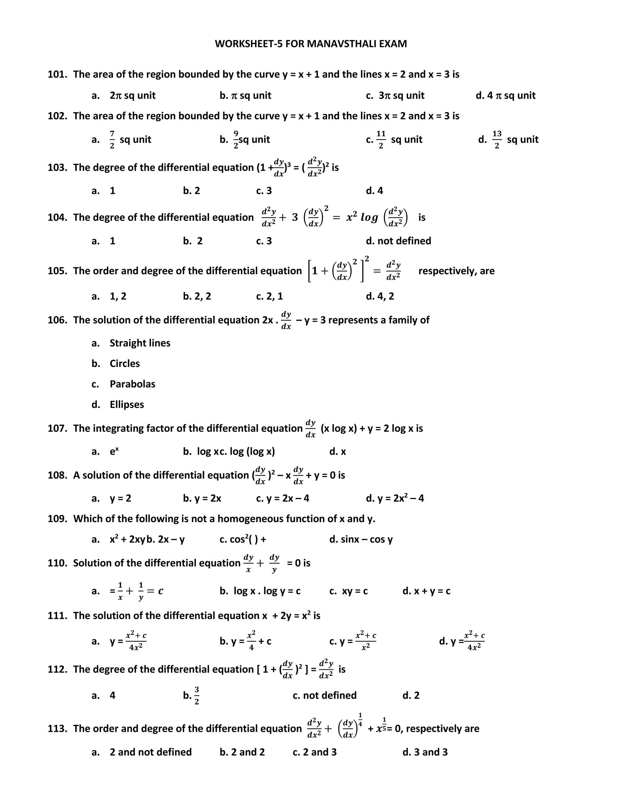 WORKSHEET-5 FOR MANAVSTHALI EXAM
101. The area of the region bounded by the curve y = x + 1 and the lines x = 2 and x = 3 is
a. 2 sq unit b.  sq unit c. 3 sq unit d. 4  sq unit
102. The area of the region bounded by the curve y = x + 1 and the lines x = 2 and x = 3 is
a.
𝟕
𝟐
sq unit b.
𝟗
𝟐
sq unit c.
𝟏𝟏
𝟐
sq unit d.
𝟏𝟑
𝟐
sq unit
103. The degree of the differential equation (1 +
𝒅𝒚
𝒅𝒙
)3
= (
𝒅 𝟐 𝒚
𝒅𝒙 𝟐)2
is
a. 1 b. 2 c. 3 d. 4
104. The degree of the differential equation
𝒅 𝟐 𝒚
𝒅𝒙 𝟐 + 𝟑 (
𝒅𝒚
𝒅𝒙
)
𝟐
= 𝒙 𝟐
𝒍𝒐𝒈 (
𝒅 𝟐 𝒚
𝒅𝒙 𝟐) is
a. 1 b. 2 c. 3 d. not defined
105. The order and degree of the differential equation [𝟏 + (
𝒅𝒚
𝒅𝒙
)
𝟐
]
𝟐
=
𝒅 𝟐 𝒚
𝒅𝒙 𝟐 respectively, are
a. 1, 2 b. 2, 2 c. 2, 1 d. 4, 2
106. The solution of the differential equation 2x .
𝒅𝒚
𝒅𝒙
– y = 3 represents a family of
a. Straight lines
b. Circles
c. Parabolas
d. Ellipses
107. The integrating factor of the differential equation
𝒅𝒚
𝒅𝒙
(x log x) + y = 2 log x is
a. ex
b. log xc. log (log x) d. x
108. A solution of the differential equation (
𝒅𝒚
𝒅𝒙
)2
– x
𝒅𝒚
𝒅𝒙
+ y = 0 is
a. y = 2 b. y = 2x c. y = 2x – 4 d. y = 2x2
– 4
109. Which of the following is not a homogeneous function of x and y.
a. x2
+ 2xyb. 2x – y c. cos2
( ) + d. sinx – cos y
110. Solution of the differential equation
𝒅𝒚
𝒙
+
𝒅𝒚
𝒚
= 0 is
a. =
𝟏
𝒙
+
𝟏
𝒚
= 𝒄 b. log x . log y = c c. xy = c d. x + y = c
111. The solution of the differential equation x + 2y = x2
is
a. y =
𝒙 𝟐+ 𝒄
𝟒𝒙 𝟐 b. y =
𝒙 𝟐
𝟒
+ c c. y =
𝒙 𝟐+ 𝒄
𝒙 𝟐 d. y =
𝒙 𝟐+ 𝒄
𝟒𝒙 𝟐
112. The degree of the differential equation [ 1 + (
𝒅𝒚
𝒅𝒙
)2
] =
𝒅 𝟐 𝒚
𝒅𝒙 𝟐 is
a. 4 b.
𝟑
𝟐
c. not defined d. 2
113. The order and degree of the differential equation
𝒅 𝟐 𝒚
𝒅𝒙 𝟐 + (
𝒅𝒚
𝒅𝒙
)
𝟏
𝟒
+ 𝒙
𝟏
𝟓= 0, respectively are
a. 2 and not defined b. 2 and 2 c. 2 and 3 d. 3 and 3
 