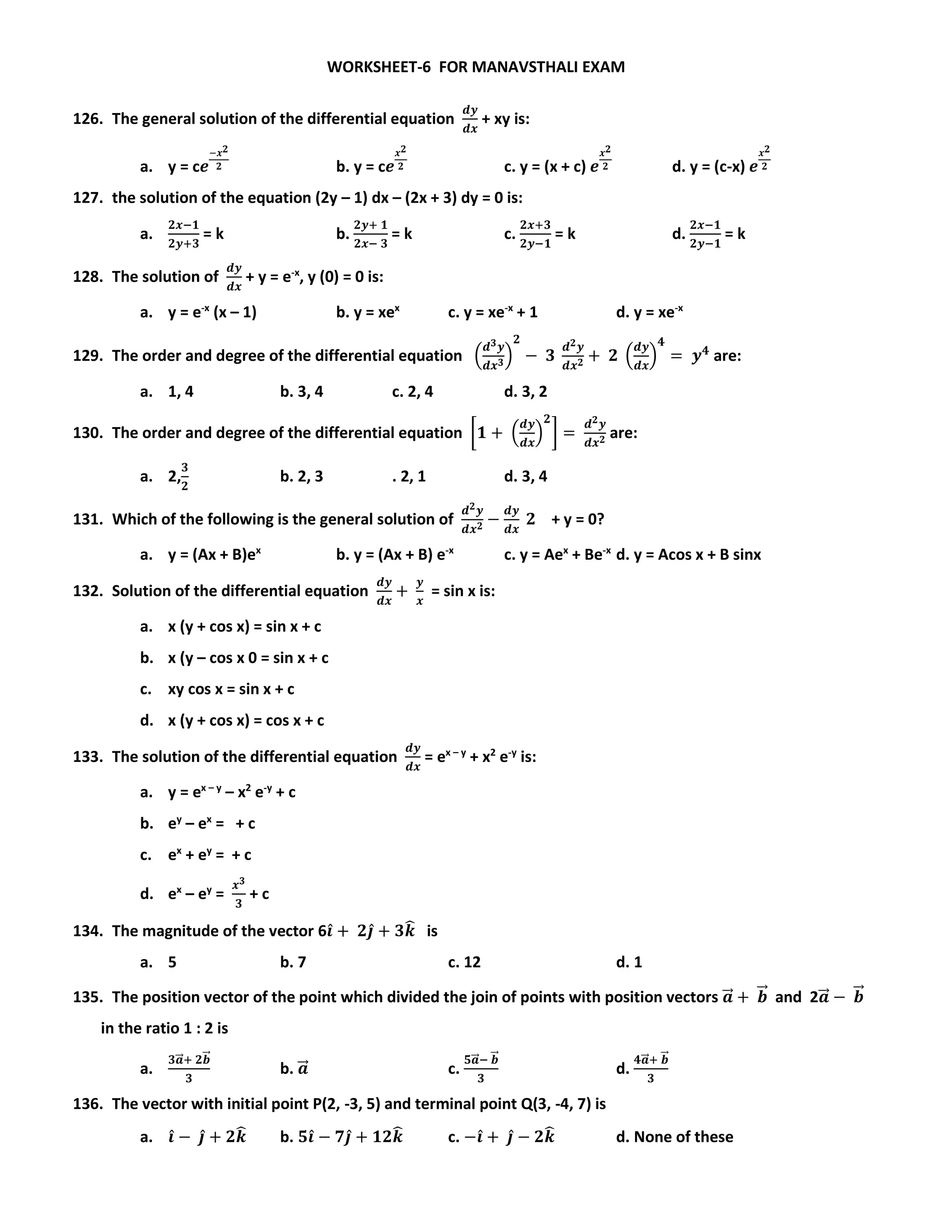 WORKSHEET-6 FOR MANAVSTHALI EXAM
126. The general solution of the differential equation
𝒅𝒚
𝒅𝒙
+ xy is:
a. y = c𝒆
−𝒙 𝟐
𝟐 b. y = c𝒆
𝒙 𝟐
𝟐 c. y = (x + c) 𝒆
𝒙 𝟐
𝟐 d. y = (c-x) 𝒆
𝒙 𝟐
𝟐
127. the solution of the equation (2y – 1) dx – (2x + 3) dy = 0 is:
a.
𝟐𝒙−𝟏
𝟐𝒚+𝟑
= k b.
𝟐𝒚+ 𝟏
𝟐𝒙− 𝟑
= k c.
𝟐𝒙+𝟑
𝟐𝒚−𝟏
= k d.
𝟐𝒙−𝟏
𝟐𝒚−𝟏
= k
128. The solution of
𝒅𝒚
𝒅𝒙
+ y = e-x
, y (0) = 0 is:
a. y = e-x
(x – 1) b. y = xex
c. y = xe-x
+ 1 d. y = xe-x
129. The order and degree of the differential equation (
𝒅 𝟑 𝒚
𝒅𝒙 𝟑)
𝟐
− 𝟑
𝒅 𝟐 𝒚
𝒅𝒙 𝟐 + 𝟐 (
𝒅𝒚
𝒅𝒙
)
𝟒
= 𝒚 𝟒
are:
a. 1, 4 b. 3, 4 c. 2, 4 d. 3, 2
130. The order and degree of the differential equation [𝟏 + (
𝒅𝒚
𝒅𝒙
)
𝟐
] =
𝒅 𝟐 𝒚
𝒅𝒙 𝟐 are:
a. 2,
𝟑
𝟐
b. 2, 3 . 2, 1 d. 3, 4
131. Which of the following is the general solution of
𝒅 𝟐 𝒚
𝒅𝒙 𝟐 −
𝒅𝒚
𝒅𝒙
𝟐 + y = 0?
a. y = (Ax + B)ex
b. y = (Ax + B) e-x
c. y = Aex
+ Be-x
d. y = Acos x + B sinx
132. Solution of the differential equation
𝒅𝒚
𝒅𝒙
+
𝒚
𝒙
= sin x is:
a. x (y + cos x) = sin x + c
b. x (y – cos x 0 = sin x + c
c. xy cos x = sin x + c
d. x (y + cos x) = cos x + c
133. The solution of the differential equation
𝒅𝒚
𝒅𝒙
= ex – y
+ x2
e-y
is:
a. y = ex – y
– x2
e-y
+ c
b. ey
– ex
= + c
c. ex
+ ey
= + c
d. ex
– ey
=
𝒙 𝟑
𝟑
+ c
134. The magnitude of the vector 6𝒊̂ + 𝟐𝒋̂ + 𝟑𝒌̂ is
a. 5 b. 7 c. 12 d. 1
135. The position vector of the point which divided the join of points with position vectors 𝒂⃗⃗ + 𝒃⃗⃗ and 2𝒂⃗⃗ − 𝒃⃗⃗
in the ratio 1 : 2 is
a.
𝟑𝒂⃗⃗ + 𝟐𝒃⃗⃗
𝟑
b. 𝒂⃗⃗ c.
𝟓𝒂⃗⃗ − 𝒃⃗⃗
𝟑
d.
𝟒𝒂⃗⃗ + 𝒃⃗⃗
𝟑
136. The vector with initial point P(2, -3, 5) and terminal point Q(3, -4, 7) is
a. 𝒊̂ − 𝒋̂ + 𝟐𝒌̂ b. 𝟓𝒊̂ − 𝟕𝒋̂ + 𝟏𝟐𝒌̂ c. −𝒊̂ + 𝒋̂ − 𝟐𝒌̂ d. None of these
 