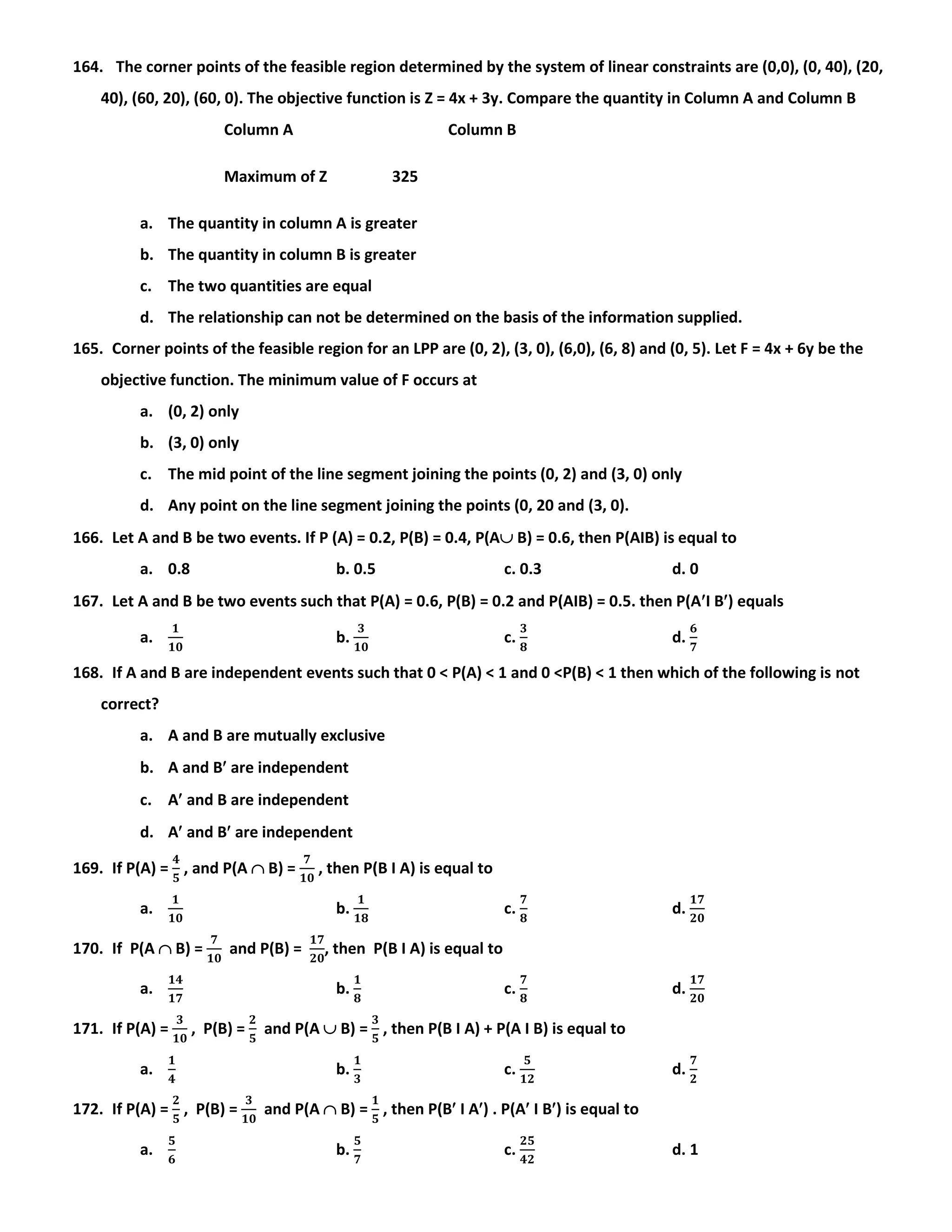 164. The corner points of the feasible region determined by the system of linear constraints are (0,0), (0, 40), (20,
40), (60, 20), (60, 0). The objective function is Z = 4x + 3y. Compare the quantity in Column A and Column B
Column A Column B
Maximum of Z 325
a. The quantity in column A is greater
b. The quantity in column B is greater
c. The two quantities are equal
d. The relationship can not be determined on the basis of the information supplied.
165. Corner points of the feasible region for an LPP are (0, 2), (3, 0), (6,0), (6, 8) and (0, 5). Let F = 4x + 6y be the
objective function. The minimum value of F occurs at
a. (0, 2) only
b. (3, 0) only
c. The mid point of the line segment joining the points (0, 2) and (3, 0) only
d. Any point on the line segment joining the points (0, 20 and (3, 0).
166. Let A and B be two events. If P (A) = 0.2, P(B) = 0.4, P(A B) = 0.6, then P(AIB) is equal to
a. 0.8 b. 0.5 c. 0.3 d. 0
167. Let A and B be two events such that P(A) = 0.6, P(B) = 0.2 and P(AIB) = 0.5. then P(AI B) equals
a.
𝟏
𝟏𝟎
b.
𝟑
𝟏𝟎
c.
𝟑
𝟖
d.
𝟔
𝟕
168. If A and B are independent events such that 0 < P(A) < 1 and 0 <P(B) < 1 then which of the following is not
correct?
a. A and B are mutually exclusive
b. A and B are independent
c. A and B are independent
d. A and B are independent
169. If P(A) =
𝟒
𝟓
, and P(A  B) =
𝟕
𝟏𝟎
, then P(B I A) is equal to
a.
𝟏
𝟏𝟎
b.
𝟏
𝟏𝟖
c.
𝟕
𝟖
d.
𝟏𝟕
𝟐𝟎
170. If P(A  B) =
𝟕
𝟏𝟎
and P(B) =
𝟏𝟕
𝟐𝟎
, then P(B I A) is equal to
a.
𝟏𝟒
𝟏𝟕
b.
𝟏
𝟖
c.
𝟕
𝟖
d.
𝟏𝟕
𝟐𝟎
171. If P(A) =
𝟑
𝟏𝟎
, P(B) =
𝟐
𝟓
and P(A  B) =
𝟑
𝟓
, then P(B I A) + P(A I B) is equal to
a.
𝟏
𝟒
b.
𝟏
𝟑
c.
𝟓
𝟏𝟐
d.
𝟕
𝟐
172. If P(A) =
𝟐
𝟓
, P(B) =
𝟑
𝟏𝟎
and P(A  B) =
𝟏
𝟓
, then P(B I A) . P(A I B) is equal to
a.
𝟓
𝟔
b.
𝟓
𝟕
c.
𝟐𝟓
𝟒𝟐
d. 1
 