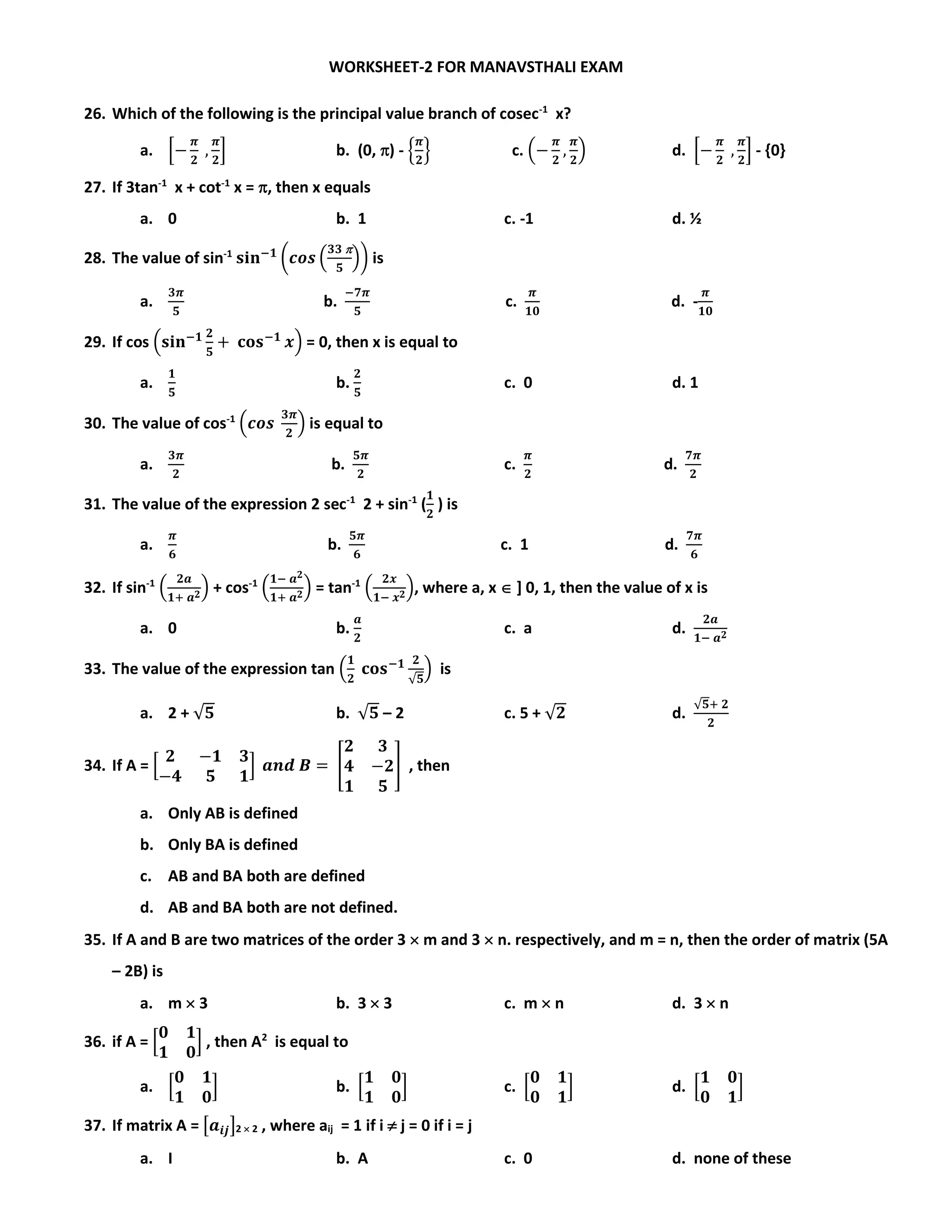 WORKSHEET-2 FOR MANAVSTHALI EXAM
26. Which of the following is the principal value branch of cosec-1
x?
a. [−
𝝅
𝟐
,
𝝅
𝟐
] b. (0, ) - {
𝝅
𝟐
} c. (−
𝝅
𝟐
,
𝝅
𝟐
) d. [−
𝝅
𝟐
,
𝝅
𝟐
] - {0}
27. If 3tan-1
x + cot-1
x = , then x equals
a. 0 b. 1 c. -1 d. ½
28. The value of sin-1
𝐬𝐢𝐧−𝟏
(𝒄𝒐𝒔 (
𝟑𝟑 
𝟓
)) is
a.
𝟑𝝅
𝟓
b.
−𝟕𝝅
𝟓
c.
𝝅
𝟏𝟎
d. -
𝝅
𝟏𝟎
29. If cos (𝐬𝐢𝐧−𝟏 𝟐
𝟓
+ 𝐜𝐨𝐬−𝟏
𝒙) = 0, then x is equal to
a.
𝟏
𝟓
b.
𝟐
𝟓
c. 0 d. 1
30. The value of cos-1
(𝒄𝒐𝒔
𝟑𝝅
𝟐
) is equal to
a.
𝟑𝝅
𝟐
b.
𝟓𝝅
𝟐
c.
𝝅
𝟐
d.
𝟕𝝅
𝟐
31. The value of the expression 2 sec-1
2 + sin-1
(
𝟏
𝟐
) is
a.
𝝅
𝟔
b.
𝟓𝝅
𝟔
c. 1 d.
𝟕𝝅
𝟔
32. If sin-1
(
𝟐𝒂
𝟏+ 𝒂 𝟐) + cos-1
(
𝟏− 𝒂 𝟐
𝟏+ 𝒂 𝟐) = tan-1
(
𝟐𝒙
𝟏− 𝒙 𝟐), where a, x  ] 0, 1, then the value of x is
a. 0 b.
𝒂
𝟐
c. a d.
𝟐𝒂
𝟏− 𝒂 𝟐
33. The value of the expression tan (
𝟏
𝟐
𝐜𝐨𝐬−𝟏 𝟐
√𝟓
) is
a. 2 + √𝟓 b. √𝟓 – 2 c. 5 + √𝟐 d.
√𝟓+ 𝟐
𝟐
34. If A = [
𝟐 −𝟏 𝟑
−𝟒 𝟓 𝟏
] 𝒂𝒏𝒅 𝑩 = [
𝟐 𝟑
𝟒 −𝟐
𝟏 𝟓
] , then
a. Only AB is defined
b. Only BA is defined
c. AB and BA both are defined
d. AB and BA both are not defined.
35. If A and B are two matrices of the order 3  m and 3  n. respectively, and m = n, then the order of matrix (5A
– 2B) is
a. m  3 b. 3  3 c. m  n d. 3  n
36. if A = [
𝟎 𝟏
𝟏 𝟎
] , then A2
is equal to
a. [
𝟎 𝟏
𝟏 𝟎
] b. [
𝟏 𝟎
𝟏 𝟎
] c. [
𝟎 𝟏
𝟎 𝟏
] d. [
𝟏 𝟎
𝟎 𝟏
]
37. If matrix A = [𝒂𝒊𝒋]2  2 , where aij = 1 if i  j = 0 if i = j
a. I b. A c. 0 d. none of these
 