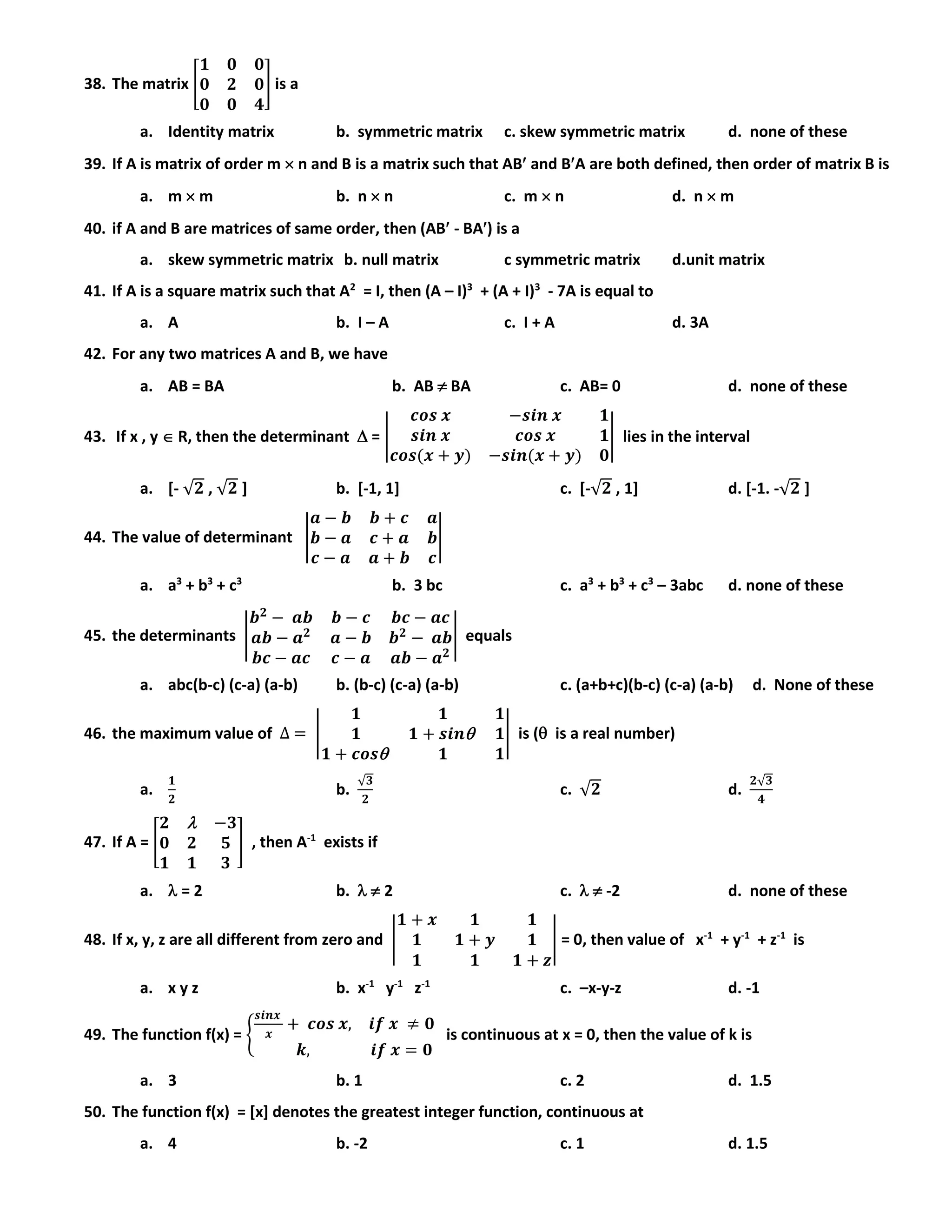 38. The matrix [
𝟏 𝟎 𝟎
𝟎 𝟐 𝟎
𝟎 𝟎 𝟒
] is a
a. Identity matrix b. symmetric matrix c. skew symmetric matrix d. none of these
39. If A is matrix of order m  n and B is a matrix such that AB and BA are both defined, then order of matrix B is
a. m  m b. n  n c. m  n d. n  m
40. if A and B are matrices of same order, then (AB - BA) is a
a. skew symmetric matrix b. null matrix c symmetric matrix d.unit matrix
41. If A is a square matrix such that A2
= I, then (A – I)3
+ (A + I)3
- 7A is equal to
a. A b. I – A c. I + A d. 3A
42. For any two matrices A and B, we have
a. AB = BA b. AB  BA c. AB= 0 d. none of these
43. If x , y  R, then the determinant  = |
𝒄𝒐𝒔 𝒙 −𝒔𝒊𝒏 𝒙 𝟏
𝒔𝒊𝒏 𝒙 𝒄𝒐𝒔 𝒙 𝟏
𝒄𝒐𝒔(𝒙 + 𝒚) −𝒔𝒊𝒏(𝒙 + 𝒚) 𝟎
| lies in the interval
a. [- √𝟐 , √𝟐 ] b. [-1, 1] c. [-√𝟐 , 1] d. [-1. -√𝟐 ]
44. The value of determinant |
𝒂 − 𝒃 𝒃 + 𝒄 𝒂
𝒃 − 𝒂 𝒄 + 𝒂 𝒃
𝒄 − 𝒂 𝒂 + 𝒃 𝒄
|
a. a3
+ b3
+ c3
b. 3 bc c. a3
+ b3
+ c3
– 3abc d. none of these
45. the determinants |
𝒃 𝟐
− 𝒂𝒃 𝒃 − 𝒄 𝒃𝒄 − 𝒂𝒄
𝒂𝒃 − 𝒂 𝟐
𝒂 − 𝒃 𝒃 𝟐
− 𝒂𝒃
𝒃𝒄 − 𝒂𝒄 𝒄 − 𝒂 𝒂𝒃 − 𝒂 𝟐
| equals
a. abc(b-c) (c-a) (a-b) b. (b-c) (c-a) (a-b) c. (a+b+c)(b-c) (c-a) (a-b) d. None of these
46. the maximum value of ∆ = |
𝟏 𝟏 𝟏
𝟏 𝟏 + 𝒔𝒊𝒏 𝟏
𝟏 + 𝒄𝒐𝒔 𝟏 𝟏
| is ( is a real number)
a.
𝟏
𝟐
b.
√𝟑
𝟐
c. √𝟐 d.
𝟐√𝟑
𝟒
47. If A = [
𝟐  −𝟑
𝟎 𝟐 𝟓
𝟏 𝟏 𝟑
] , then A-1
exists if
a.  = 2 b.   2 c.   -2 d. none of these
48. If x, y, z are all different from zero and |
𝟏 + 𝒙 𝟏 𝟏
𝟏 𝟏 + 𝒚 𝟏
𝟏 𝟏 𝟏 + 𝒛
| = 0, then value of x-1
+ y-1
+ z-1
is
a. x y z b. x-1
y-1
z-1
c. –x-y-z d. -1
49. The function f(x) = {
𝒔𝒊𝒏𝒙
𝒙
+ 𝒄𝒐𝒔 𝒙, 𝒊𝒇 𝒙 ≠ 𝟎
𝒌, 𝒊𝒇 𝒙 = 𝟎
is continuous at x = 0, then the value of k is
a. 3 b. 1 c. 2 d. 1.5
50. The function f(x) = [x] denotes the greatest integer function, continuous at
a. 4 b. -2 c. 1 d. 1.5
 