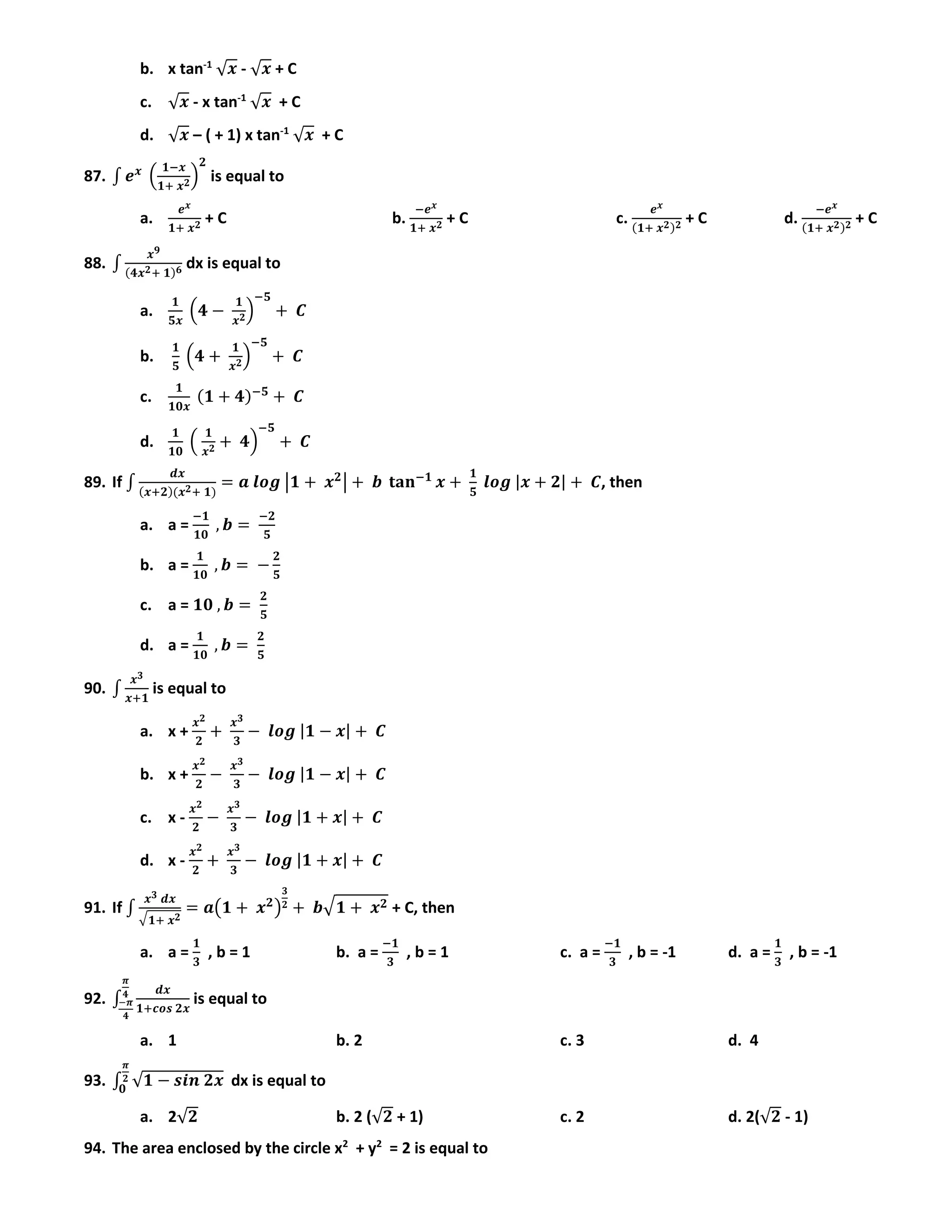 b. x tan-1
√ 𝒙 - √ 𝒙 + C
c. √ 𝒙 - x tan-1
√ 𝒙 + C
d. √ 𝒙 – ( + 1) x tan-1
√ 𝒙 + C
87. ∫ 𝒆 𝒙
(
𝟏−𝒙
𝟏+ 𝒙 𝟐)
𝟐
is equal to
a.
𝒆 𝒙
𝟏+ 𝒙 𝟐 + C b.
−𝒆 𝒙
𝟏+ 𝒙 𝟐 + C c.
𝒆 𝒙
(𝟏+ 𝒙 𝟐) 𝟐 + C d.
−𝒆 𝒙
(𝟏+ 𝒙 𝟐) 𝟐 + C
88. ∫
𝒙 𝟗
(𝟒𝒙 𝟐+ 𝟏) 𝟔 dx is equal to
a.
𝟏
𝟓𝒙
(𝟒 −
𝟏
𝒙 𝟐)
−𝟓
+ 𝑪
b.
𝟏
𝟓
(𝟒 +
𝟏
𝒙 𝟐)
−𝟓
+ 𝑪
c.
𝟏
𝟏𝟎𝒙
(𝟏 + 𝟒)−𝟓
+ 𝑪
d.
𝟏
𝟏𝟎
(
𝟏
𝒙 𝟐 + 𝟒)
−𝟓
+ 𝑪
89. If ∫
𝒅𝒙
(𝒙+𝟐)(𝒙 𝟐+ 𝟏)
= 𝒂 𝒍𝒐𝒈 |𝟏 + 𝒙 𝟐
| + 𝒃 𝐭𝐚𝐧−𝟏
𝒙 +
𝟏
𝟓
𝒍𝒐𝒈 |𝒙 + 𝟐| + 𝑪, then
a. a =
−𝟏
𝟏𝟎
, 𝒃 =
−𝟐
𝟓
b. a =
𝟏
𝟏𝟎
, 𝒃 = −
𝟐
𝟓
c. a = 𝟏𝟎 , 𝒃 =
𝟐
𝟓
d. a =
𝟏
𝟏𝟎
, 𝒃 =
𝟐
𝟓
90. ∫
𝒙 𝟑
𝒙+𝟏
is equal to
a. x +
𝒙 𝟐
𝟐
+
𝒙 𝟑
𝟑
− 𝒍𝒐𝒈 |𝟏 − 𝒙| + 𝑪
b. x +
𝒙 𝟐
𝟐
−
𝒙 𝟑
𝟑
− 𝒍𝒐𝒈 |𝟏 − 𝒙| + 𝑪
c. x -
𝒙 𝟐
𝟐
−
𝒙 𝟑
𝟑
− 𝒍𝒐𝒈 |𝟏 + 𝒙| + 𝑪
d. x -
𝒙 𝟐
𝟐
+
𝒙 𝟑
𝟑
− 𝒍𝒐𝒈 |𝟏 + 𝒙| + 𝑪
91. If ∫
𝒙 𝟑 𝒅𝒙
√ 𝟏+ 𝒙 𝟐
= 𝒂(𝟏 + 𝒙 𝟐
)
𝟑
𝟐 + 𝒃√ 𝟏 + 𝒙 𝟐 + C, then
a. a =
𝟏
𝟑
, b = 1 b. a =
−𝟏
𝟑
, b = 1 c. a =
−𝟏
𝟑
, b = -1 d. a =
𝟏
𝟑
, b = -1
92. ∫
𝒅𝒙
𝟏+𝒄𝒐𝒔 𝟐𝒙
𝝅
𝟒
−𝝅
𝟒
is equal to
a. 1 b. 2 c. 3 d. 4
93. ∫ √𝟏 − 𝒔𝒊𝒏 𝟐𝒙
𝝅
𝟐
𝟎
dx is equal to
a. 2√𝟐 b. 2 (√𝟐 + 1) c. 2 d. 2(√𝟐 - 1)
94. The area enclosed by the circle x2
+ y2
= 2 is equal to
 