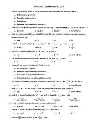 WORKSHEET-1 FOR MANAVSTHALI EXAM
1. Let R be a relation on the set N of natural numbers defined by nRm if n divides m. then R is
a. Reflexive and symmetric
b. Transitive and symmetric
c. Equivalence
d. Reflexive, transitive but not symmetric
2. Let N be the set of natural numbers and the function f : N  be defined by f(n) = 2n + 3  n  N. then f is
a. Surjective b. Injective c. Biijective d. None of these
3. Set A has 3 elements and the set B has 4 elements. Then the number of injective mappings that can be
defined from A to B is
a. 144 b. 12 c. 24 d. 64
4. Let f : R  R be defined by f(x) = sin x and g : R  R be defined by g(x) = x, then f o g is
a. x2
sin x b. (sin x)2
c. sin x2
d.
𝒔𝒊𝒏 𝒙
𝒙 𝟐
5. Let f : R  R be defined by f(x) = 3x – 4. Then f-1
(x) is given by
a.
𝒙+𝟒
𝟑
b.
𝒙
𝟑
- 4 c. 3x – 4 d. none of these
6. The maximum number of equivalence relations on the set A = {1, 2, 3} are
a. 1 b. 2 c. 3 d. 5
7. Let us define a relation R in R as aRb if a b. then R is
a. An equivalence relation
b. Reflexive, transitive but not symmetric
c. Symmetric, transitive but not reflexive
d. Neither transitive nor reflexive but symmetric.
8. The identity element for the binary operation  defined in Q  {0} as a  b =
𝒂𝒃
𝟐
 a, b  Q  {0} is
a. 1 b. 2 c. 0 d. none of these
9. Let A = {1, 2, 3,….., n} and B = {a, b}. then the numbers of surjections from A into B is
a. n
P2 b. 2n
– 2 c. 2n
– 1 d. none of these
10. Let f : R  R be defined by f(x) = 3x2
- 5 and g : R  R by g(x) =
𝒙
𝒙 𝟐+ 𝟏
.then g o f is
a.
𝟑 𝒙 𝟐− 𝟓
𝟗𝒙 𝟒− 𝟑𝟎𝒙 𝟐+ 𝟐𝟔
b.
𝟑 𝒙 𝟐− 𝟓
𝟗𝒙 𝟒− 𝟔𝒙 𝟐+ 𝟐𝟔
c.
𝟑 𝒙 𝟐
𝒙 𝟒+𝟐𝒙 𝟐− 𝟒
d.
𝟑 𝒙 𝟐
𝟗𝒙 𝟒+ 𝟑𝟎𝒙 𝟐− 𝟐
11. Which of the following functions from Z into Z are bijections?
a. f(x) = x3
b. f(x) = x + 2 c. f(x) = 2x + 1 d. f(x) = x2
+ 1
12. Let f : R  R be the functions defined by f(x) = x3
+ 5. Then f-1
(x) is
a. (𝒙 + 𝟓)
𝟏
𝟑 b. (𝒙 − 𝟓)
𝟏
𝟑 c. (𝟓 − 𝒙)
𝟏
𝟑 d. 5 – x
13. Let f : R - {
𝟑
𝟓
}  R be defined by f(x) =
𝟑𝒙+𝟐
𝟓𝒙−𝟑
. Then
 