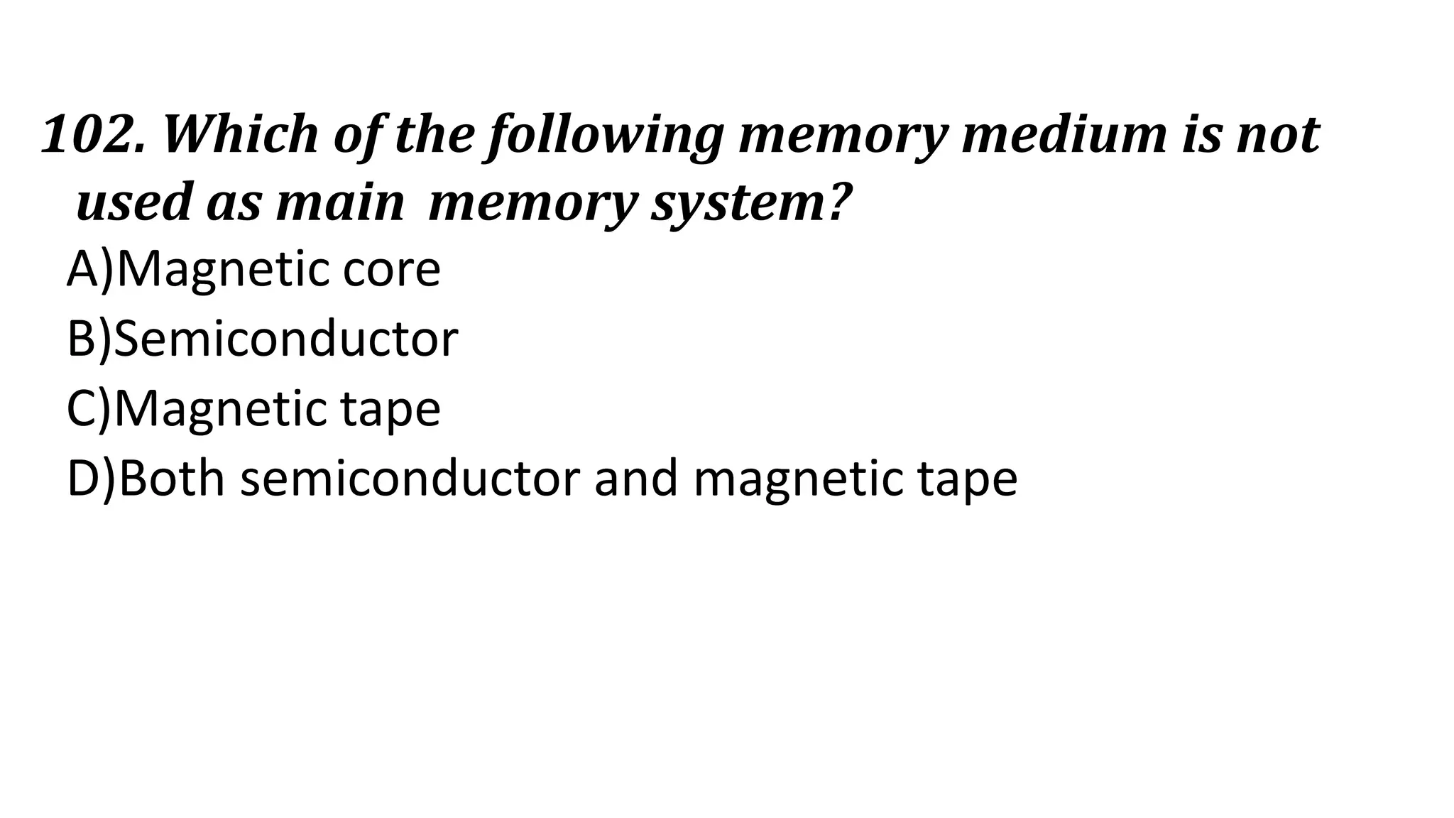 102. Which of the following memory medium is not
used as main memory system?
A)Magnetic core
B)Semiconductor
C)Magnetic tape
D)Both semiconductor and magnetic tape
 