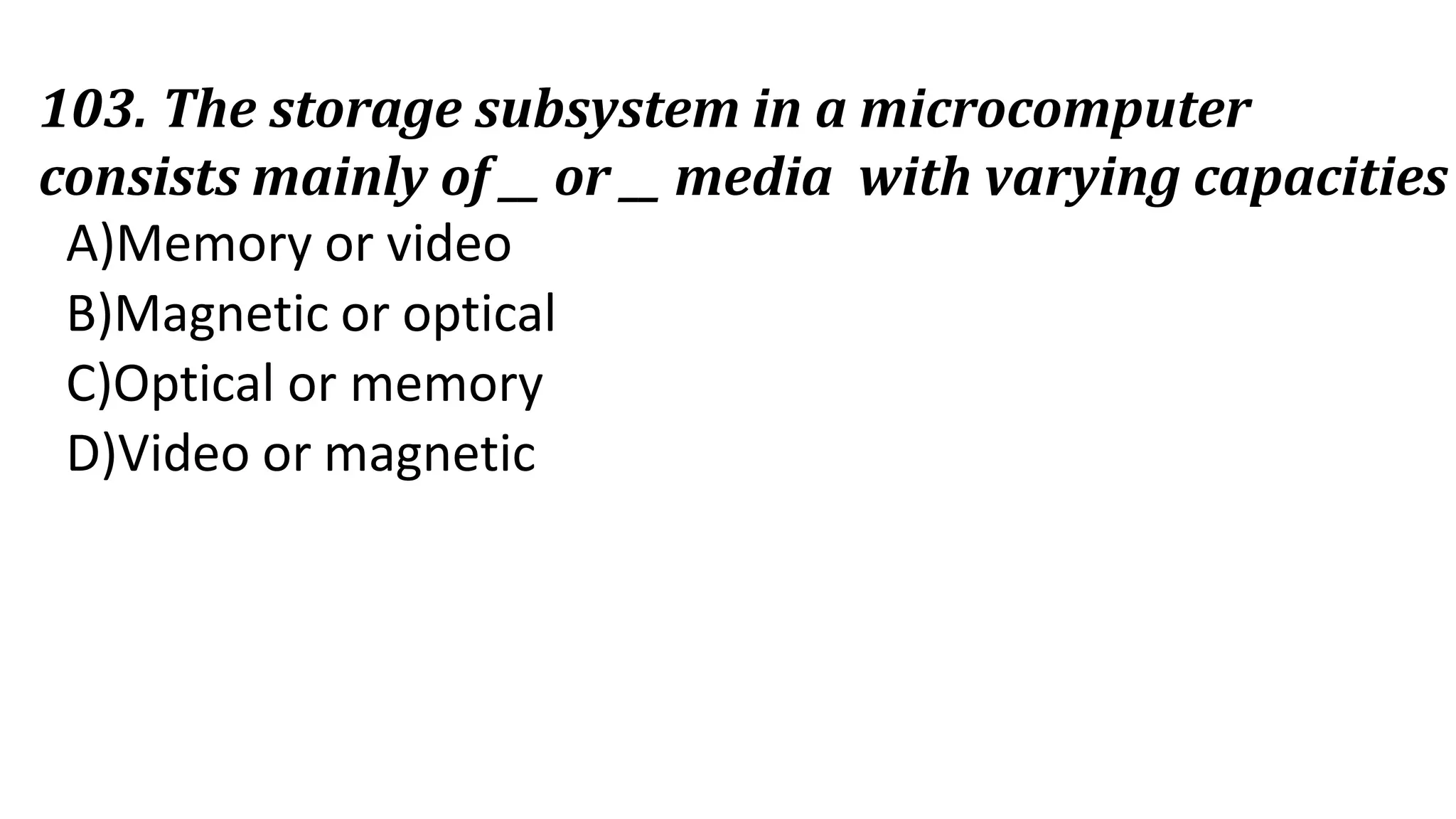 103. The storage subsystem in a microcomputer
consists mainly of __ or __ media with varying capacities
A)Memory or video
B)Magnetic or optical
C)Optical or memory
D)Video or magnetic
 