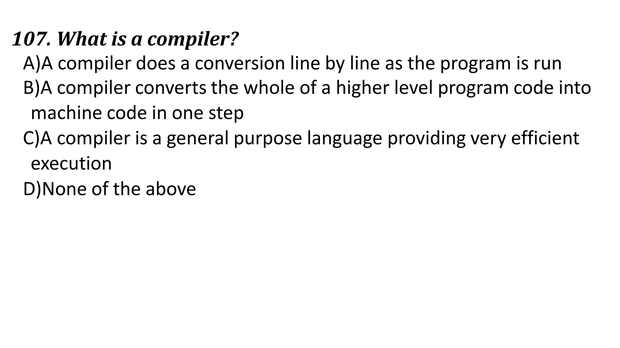 107. What is a compiler?
A)A compiler does a conversion line by line as the program is run
B)A compiler converts the whole of a higher level program code into
machine code in one step
C)A compiler is a general purpose language providing very efficient
execution
D)None of the above
 