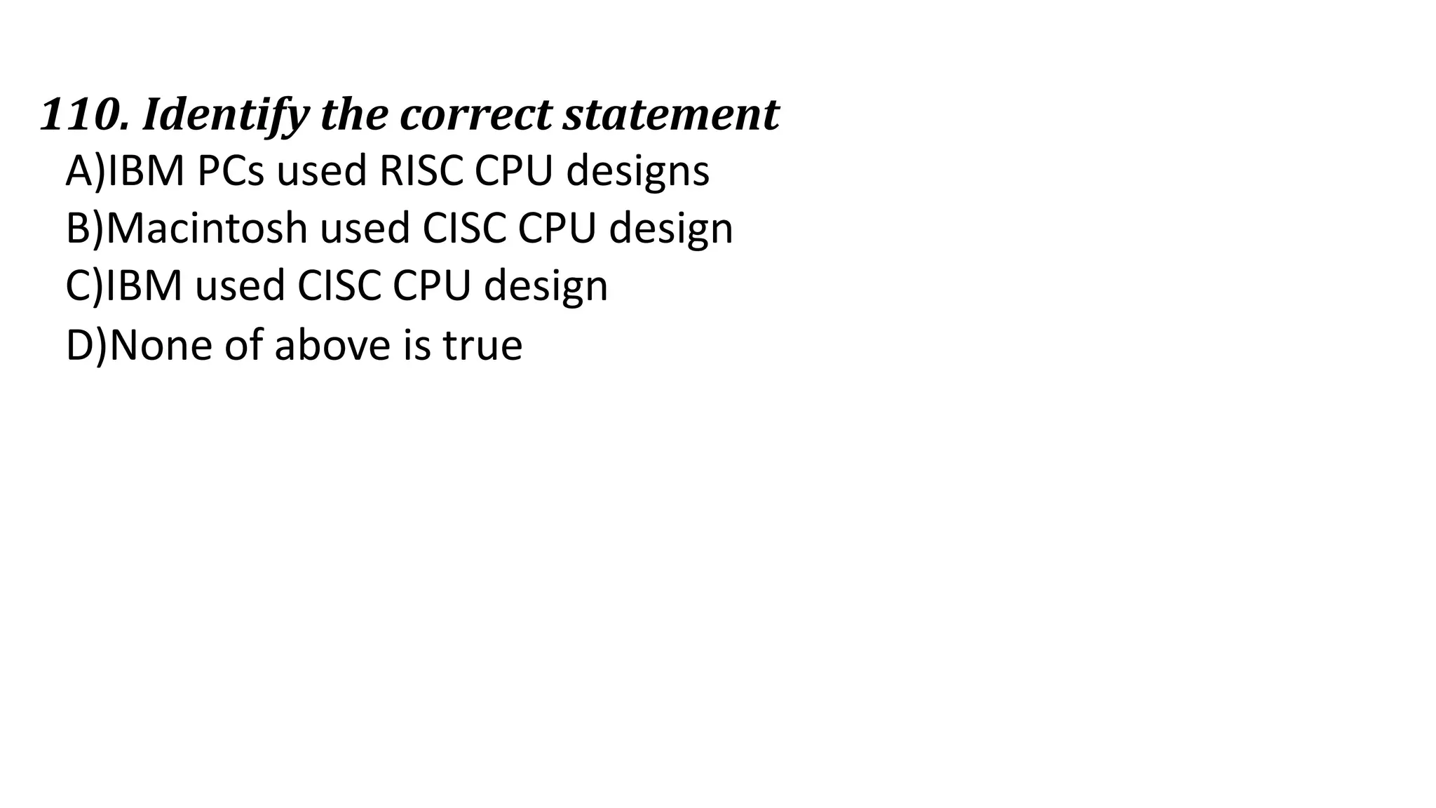 110. Identify the correct statement
A)IBM PCs used RISC CPU designs
B)Macintosh used CISC CPU design
C)IBM used CISC CPU design
D)None of above is true
 