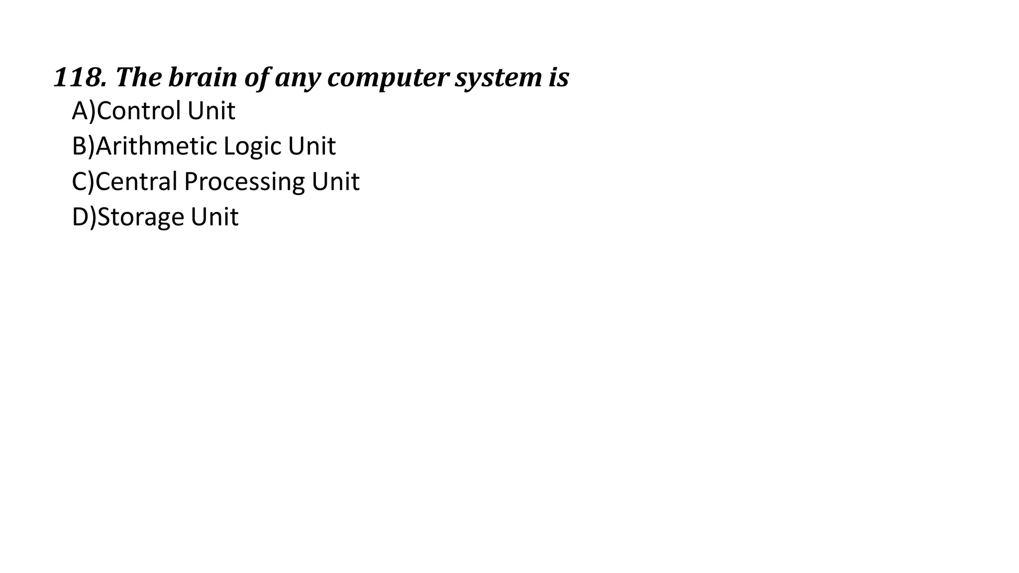 118. The brain of any computer system is
A)Control Unit
B)Arithmetic Logic Unit
C)Central Processing Unit
D)Storage Unit
 