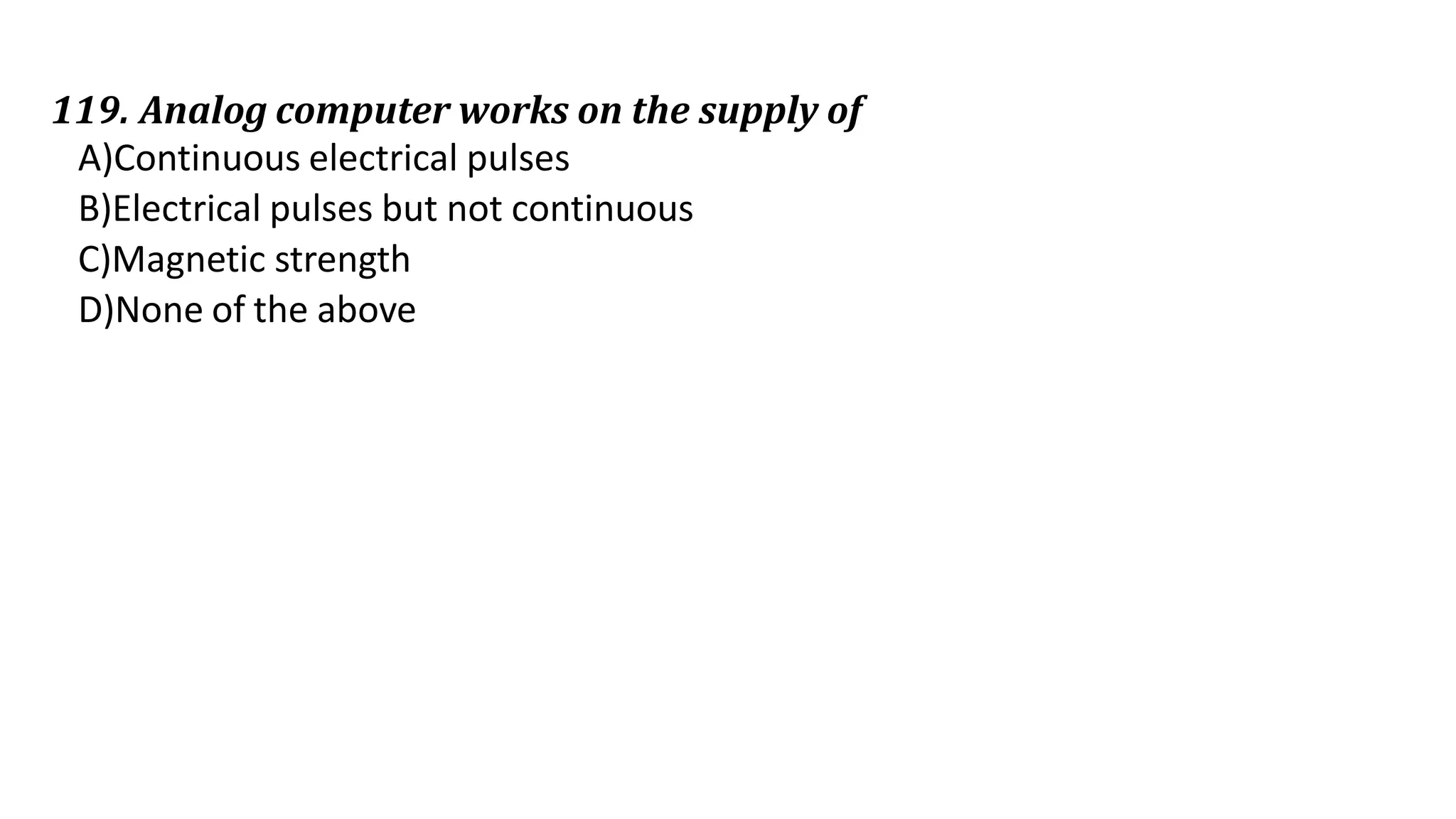 119. Analog computer works on the supply of
A)Continuous electrical pulses
B)Electrical pulses but not continuous
C)Magnetic strength
D)None of the above
 