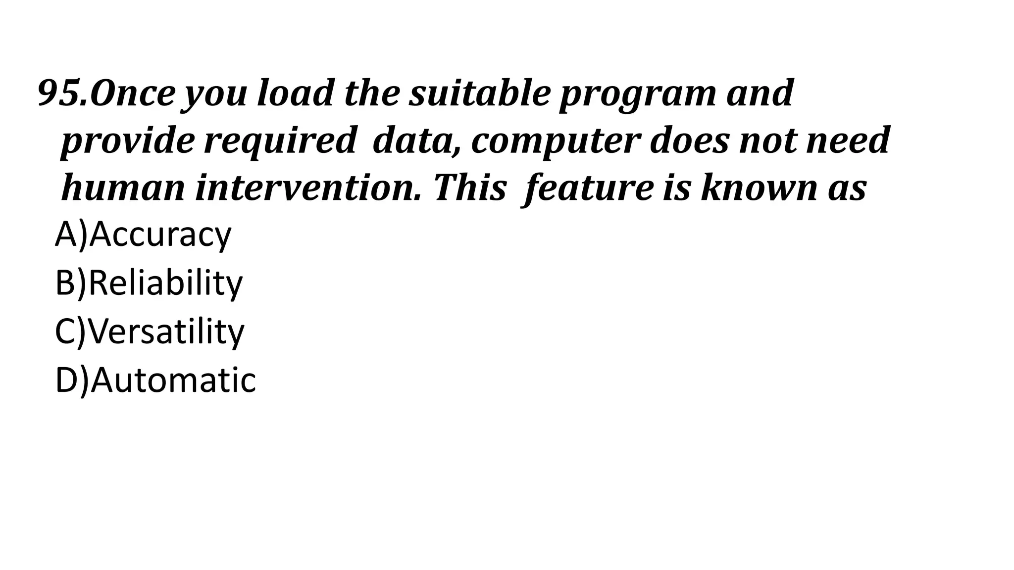 95.Once you load the suitable program and
provide required data, computer does not need
human intervention. This feature is known as
A)Accuracy
B)Reliability
C)Versatility
D)Automatic
 