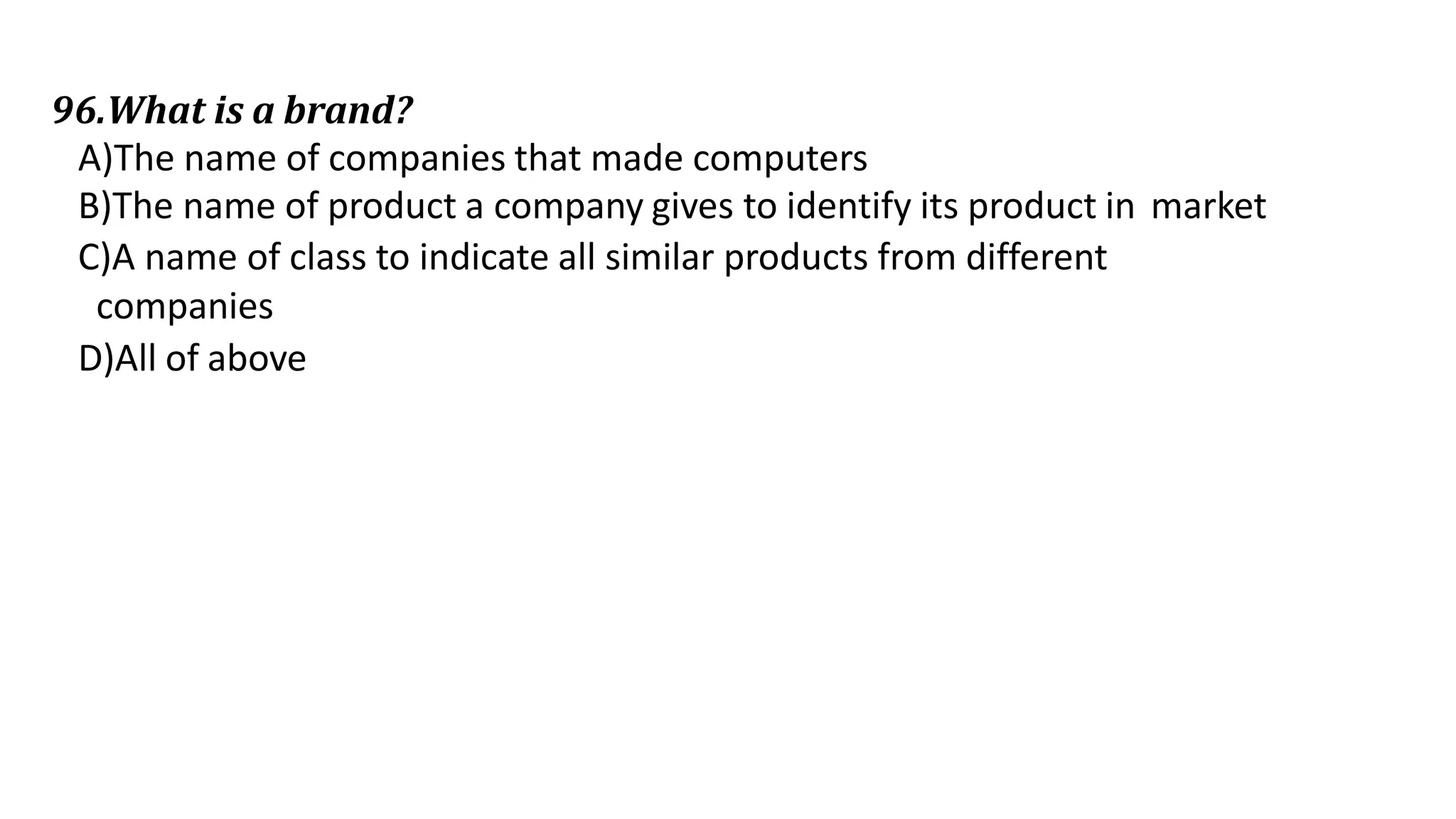 96.What is a brand?
A)The name of companies that made computers
B)The name of product a company gives to identify its product in market
C)A name of class to indicate all similar products from different
companies
D)All of above
 