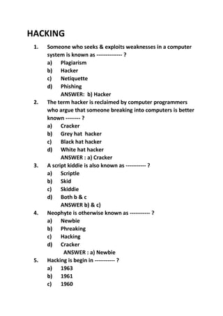 HACKING
1. Someone who seeks & exploits weaknesses in a computer
system is known as -------------- ?
a) Plagiarism
b) Hacker
c) Netiquette
d) Phishing
ANSWER: b) Hacker
2. The term hacker is reclaimed by computer programmers
who argue that someone breaking into computers is better
known -------- ?
a) Cracker
b) Grey hat hacker
c) Black hat hacker
d) White hat hacker
ANSWER : a) Cracker
3. A script kiddie is also known as ----------- ?
a) Scriptle
b) Skid
c) Skiddie
d) Both b & c
ANSWER b) & c)
4. Neophyte is otherwise known as ----------- ?
a) Newbie
b) Phreaking
c) Hacking
d) Cracker
ANSWER : a) Newbie
5. Hacking is begin in ----------- ?
a) 1963
b) 1961
c) 1960