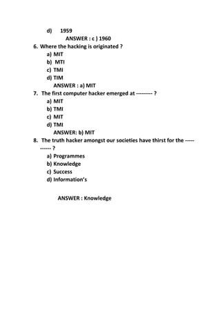 d) 1959
ANSWER : c ) 1960
6. Where the hacking is originated ?
a) MIT
b) MTI
c) TMI
d) TIM
ANSWER : a) MIT
7. The first computer hacker emerged at --------- ?
a) MIT
b) TMI
c) MIT
d) TMI
ANSWER: b) MIT
8. The truth hacker amongst our societies have thirst for the -----
------ ?
a) Programmes
b) Knowledge
c) Success
d) Information’s
ANSWER : Knowledge