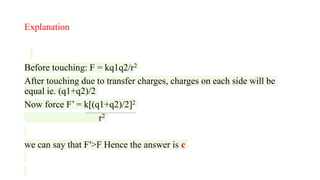 Explanation
Before touching: F = kq1q2/r2
After touching due to transfer charges, charges on each side will be
equal ie. (q1+q2)/2
Now force F’ = k[(q1+q2)/2]2
r2
we can say that F′>F Hence the answer is c
 
