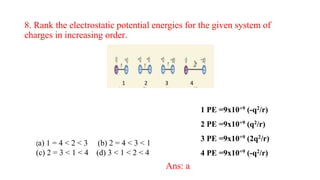 8. Rank the electrostatic potential energies for the given system of
charges in increasing order.
(a) 1 = 4 < 2 < 3 (b) 2 = 4 < 3 < 1
(c) 2 = 3 < 1 < 4 (d) 3 < 1 < 2 < 4
Ans: a
1 2 3 4
1 PE =9x10+9 (-q2/r)
2 PE =9x10+9 (q2/r)
3 PE =9x10+9 (2q2/r)
4 PE =9x10+9 (-q2/r)
 