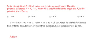 9. An electric field E =10 xi exists in a certain region of space. Then the
potential difference V = V0 – VA, where Vo is the potential at the origin and VA is the
potential at x = 2 m is:
(a) 10 V (b) –20 V (c) +20 V (d) –10 V
dV = - Edx = -10xi = -10 [x] Here x = 2m ie dV = -20 Volt. When we find the PE we move
from ∞ to the point. But here we move from the origin. Hence the answer is + 20 Volt.
Ans: c
 