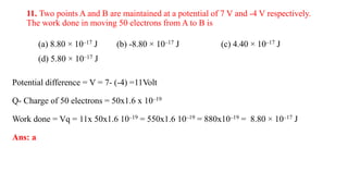 11. Two points A and B are maintained at a potential of 7 V and -4 V respectively.
The work done in moving 50 electrons from A to B is
(a) 8.80 × 10–17 J (b) -8.80 × 10–17 J (c) 4.40 × 10–17 J
(d) 5.80 × 10–17 J
Potential difference = V = 7- (-4) =11Volt
Q- Charge of 50 electrons = 50x1.6 x 10–19
Work done = Vq = 11x 50x1.6 10–19 = 550x1.6 10–19 = 880x10–19 = 8.80 × 10–17 J
Ans: a
 