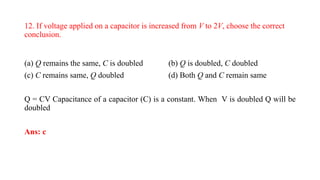 12. If voltage applied on a capacitor is increased from V to 2V, choose the correct
conclusion.
(a) Q remains the same, C is doubled (b) Q is doubled, C doubled
(c) C remains same, Q doubled (d) Both Q and C remain same
Q = CV Capacitance of a capacitor (C) is a constant. When V is doubled Q will be
doubled
Ans: c
 