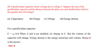 13. A parallel plate capacitor stores a charge Q at a voltage V. Suppose the area of the
parallel plate capacitor and the distance between the plates are each doubled then which is
the quantity that will change?
(a) Capacitance (b) Charge (c) Voltage (d) Energy density
For a parallel plate capacitor
C = ε0 A/d When A and d are doubled, no change in C. But the volume of the
capacitor will change. Energy density is the energy stored per unit volume. Hence d
is the answer
Ans: d
 