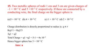 15. Two metallic spheres of radii 1 cm and 3 cm are given charges of
–1 × 10–2 C and 5 ×10–2 C respectively. If these are connected by a
conducting wire, the final charge on the bigger sphere is
(a)3 × 10–2 C (b) 4 × 10–2 C (c) 1 × 10–2 C (d) 2 × 10–2 C
Charge distribution is directly proportional to radius ie. q ∝ r
Kq1/1 = Kq2/3
3q1 = q2
Total Charge = q1 +q2 = 5-1 = 4x 10–2
Hence bigger sphere has 3 × 10–2 C
Ans: a
 