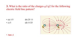 3. What is the ratio of the charges q1/q2 for the following
electric field line pattern?
• (a) 1/5 (b) 25/ 11
• c) 5 (d) 11/25
• Ans: d
 