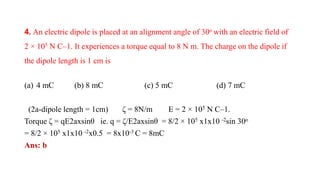 4. An electric dipole is placed at an alignment angle of 30o with an electric field of
2 × 105 N C–1. It experiences a torque equal to 8 N m. The charge on the dipole if
the dipole length is 1 cm is
(a) 4 mC (b) 8 mC (c) 5 mC (d) 7 mC
(2a-dipole length = 1cm) ζ = 8N/m E = 2 × 105 N C–1.
Torque ζ = qE2axsinθ ie. q = ζ/E2axsinθ = 8/2 × 105 x1x10 -2sin 30o
= 8/2 × 105 x1x10 -2x0.5 = 8x10-3 C = 8mC
Ans: b
 