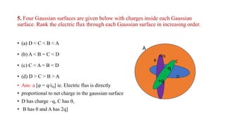 5. Four Gaussian surfaces are given below with charges inside each Gaussian
surface. Rank the electric flux through each Gaussian surface in increasing order.
• (a) D < C < B < A
• (b) A < B = C < D
• (c) C < A = B < D
• (d) D > C > B > A
• Ans: a [φ = q/ε0] ie. Electric flus is directly
• proportional to net charge in the gaussian surface
• D has charge –q, C has 0,
• B has 0 and A has 2q]
A
B
+2q
+q
-q
C
D
 